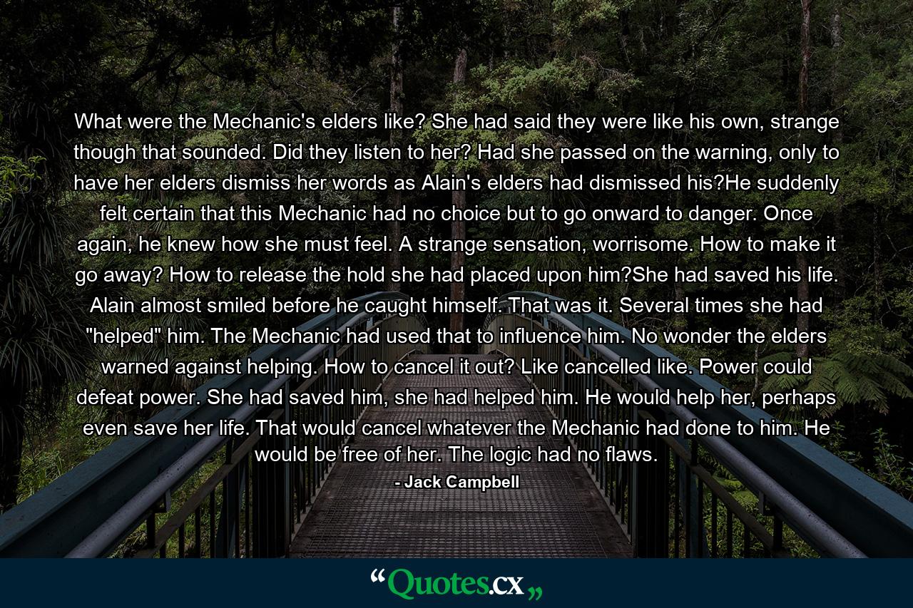 What were the Mechanic's elders like? She had said they were like his own, strange though that sounded. Did they listen to her? Had she passed on the warning, only to have her elders dismiss her words as Alain's elders had dismissed his?He suddenly felt certain that this Mechanic had no choice but to go onward to danger. Once again, he knew how she must feel. A strange sensation, worrisome. How to make it go away? How to release the hold she had placed upon him?She had saved his life. Alain almost smiled before he caught himself. That was it. Several times she had 