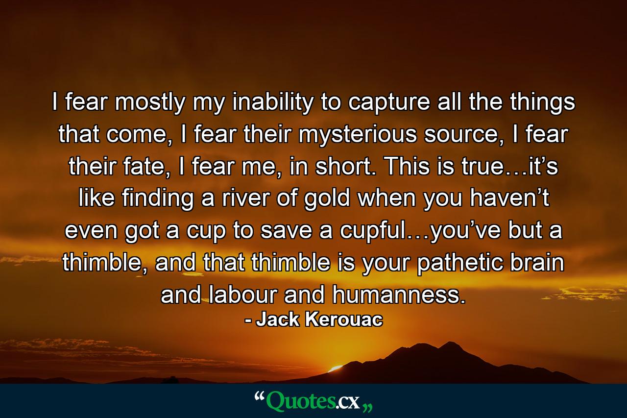 I fear mostly my inability to capture all the things that come, I fear their mysterious source, I fear their fate, I fear me, in short. This is true…it’s like finding a river of gold when you haven’t even got a cup to save a cupful…you’ve but a thimble, and that thimble is your pathetic brain and labour and humanness. - Quote by Jack Kerouac