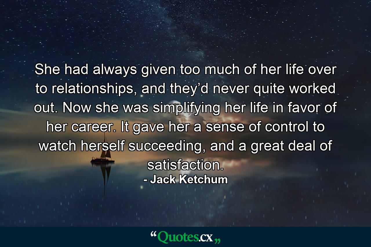 She had always given too much of her life over to relationships, and they’d never quite worked out. Now she was simplifying her life in favor of her career. It gave her a sense of control to watch herself succeeding, and a great deal of satisfaction. - Quote by Jack Ketchum