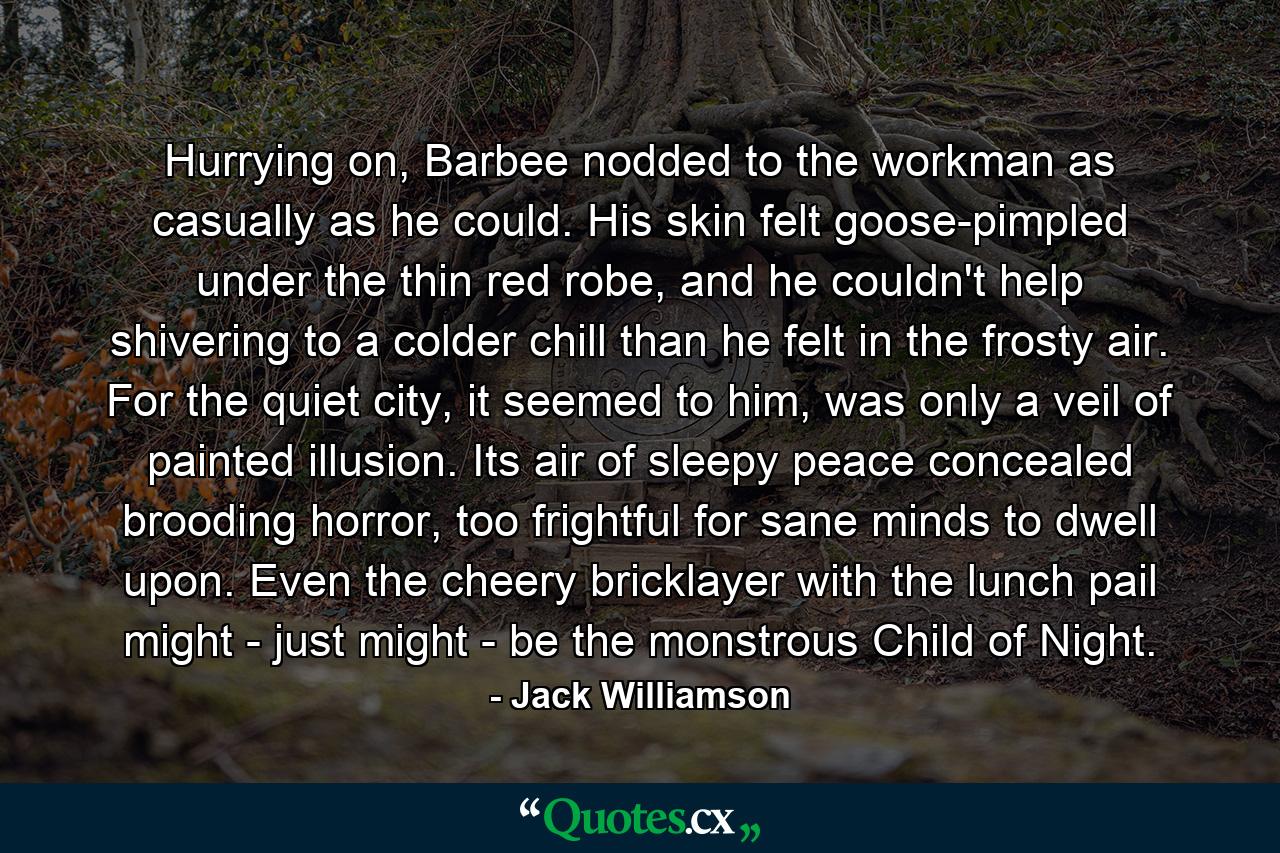 Hurrying on, Barbee nodded to the workman as casually as he could. His skin felt goose-pimpled under the thin red robe, and he couldn't help shivering to a colder chill than he felt in the frosty air. For the quiet city, it seemed to him, was only a veil of painted illusion. Its air of sleepy peace concealed brooding horror, too frightful for sane minds to dwell upon. Even the cheery bricklayer with the lunch pail might - just might - be the monstrous Child of Night. - Quote by Jack Williamson