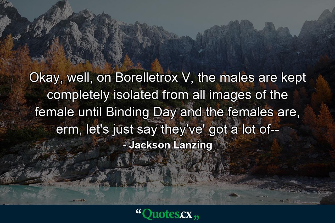 Okay, well, on Borelletrox V, the males are kept completely isolated from all images of the female until Binding Day and the females are, erm, let's just say they’ve' got a lot of-- - Quote by Jackson Lanzing