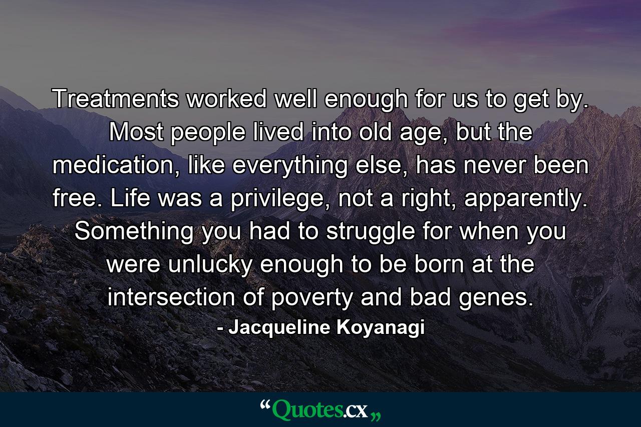 Treatments worked well enough for us to get by. Most people lived into old age, but the medication, like everything else, has never been free. Life was a privilege, not a right, apparently. Something you had to struggle for when you were unlucky enough to be born at the intersection of poverty and bad genes. - Quote by Jacqueline Koyanagi