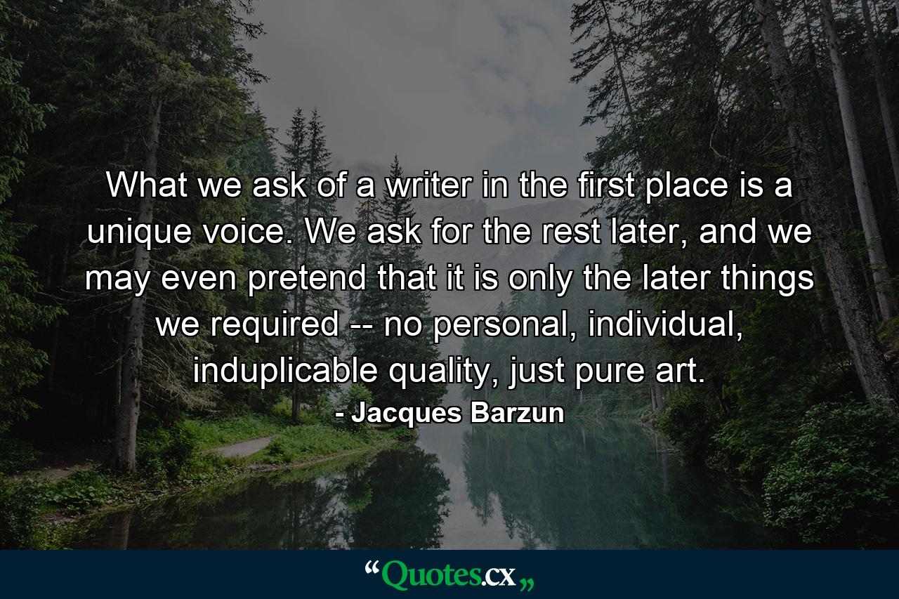 What we ask of a writer in the first place is a unique voice. We ask for the rest later, and we may even pretend that it is only the later things we required -- no personal, individual, induplicable quality, just pure art. - Quote by Jacques Barzun