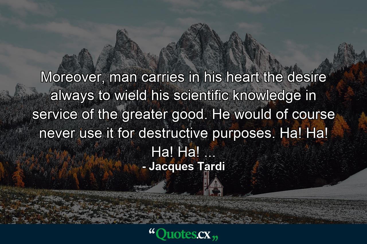 Moreover, man carries in his heart the desire always to wield his scientific knowledge in service of the greater good. He would of course never use it for destructive purposes. Ha! Ha! Ha! Ha! ... - Quote by Jacques Tardi