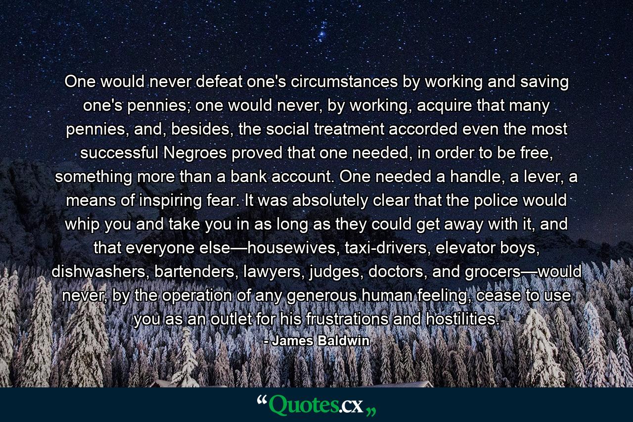 One would never defeat one's circumstances by working and saving one's pennies; one would never, by working, acquire that many pennies, and, besides, the social treatment accorded even the most successful Negroes proved that one needed, in order to be free, something more than a bank account. One needed a handle, a lever, a means of inspiring fear. It was absolutely clear that the police would whip you and take you in as long as they could get away with it, and that everyone else—housewives, taxi-drivers, elevator boys, dishwashers, bartenders, lawyers, judges, doctors, and grocers—would never, by the operation of any generous human feeling, cease to use you as an outlet for his frustrations and hostilities. - Quote by James Baldwin