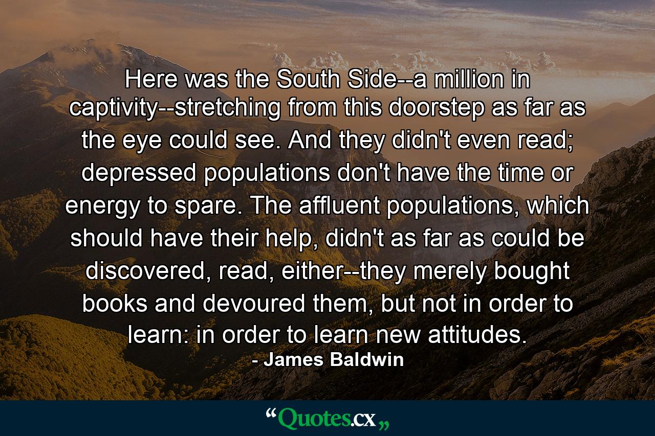 Here was the South Side--a million in captivity--stretching from this doorstep as far as the eye could see. And they didn't even read; depressed populations don't have the time or energy to spare. The affluent populations, which should have their help, didn't as far as could be discovered, read, either--they merely bought books and devoured them, but not in order to learn: in order to learn new attitudes. - Quote by James Baldwin