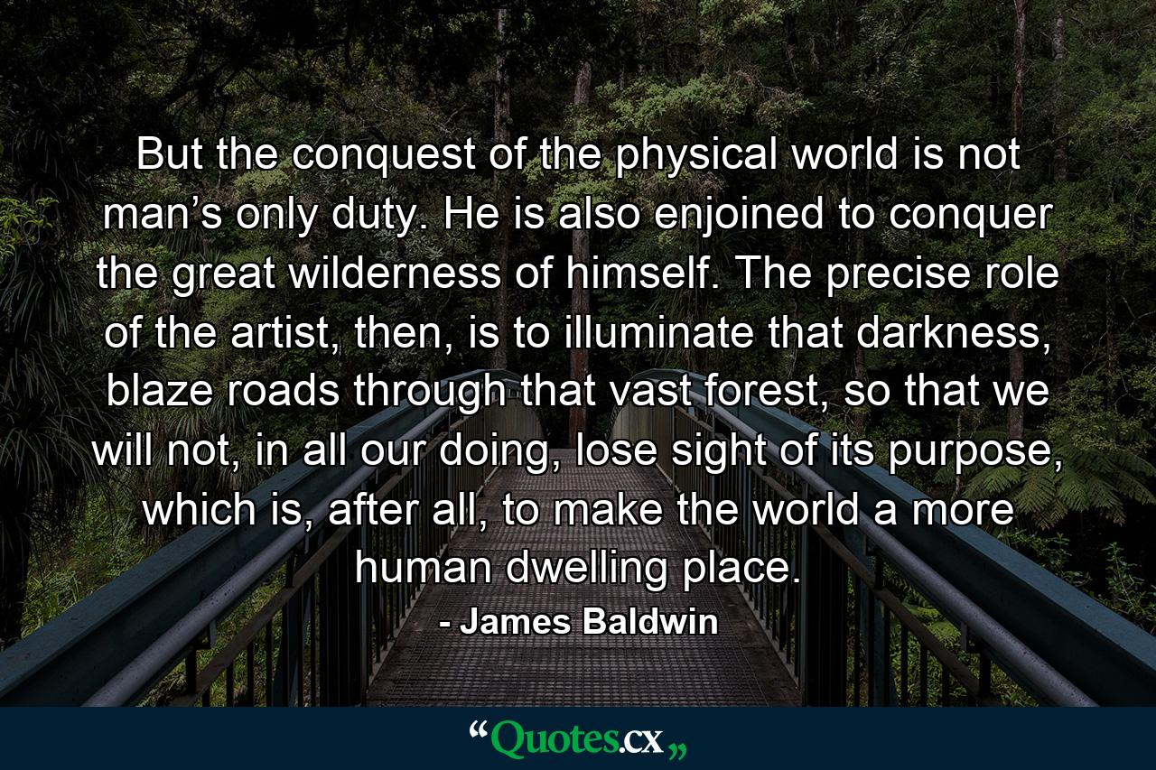 But the conquest of the physical world is not man’s only duty. He is also enjoined to conquer the great wilderness of himself. The precise role of the artist, then, is to illuminate that darkness, blaze roads through that vast forest, so that we will not, in all our doing, lose sight of its purpose, which is, after all, to make the world a more human dwelling place. - Quote by James Baldwin