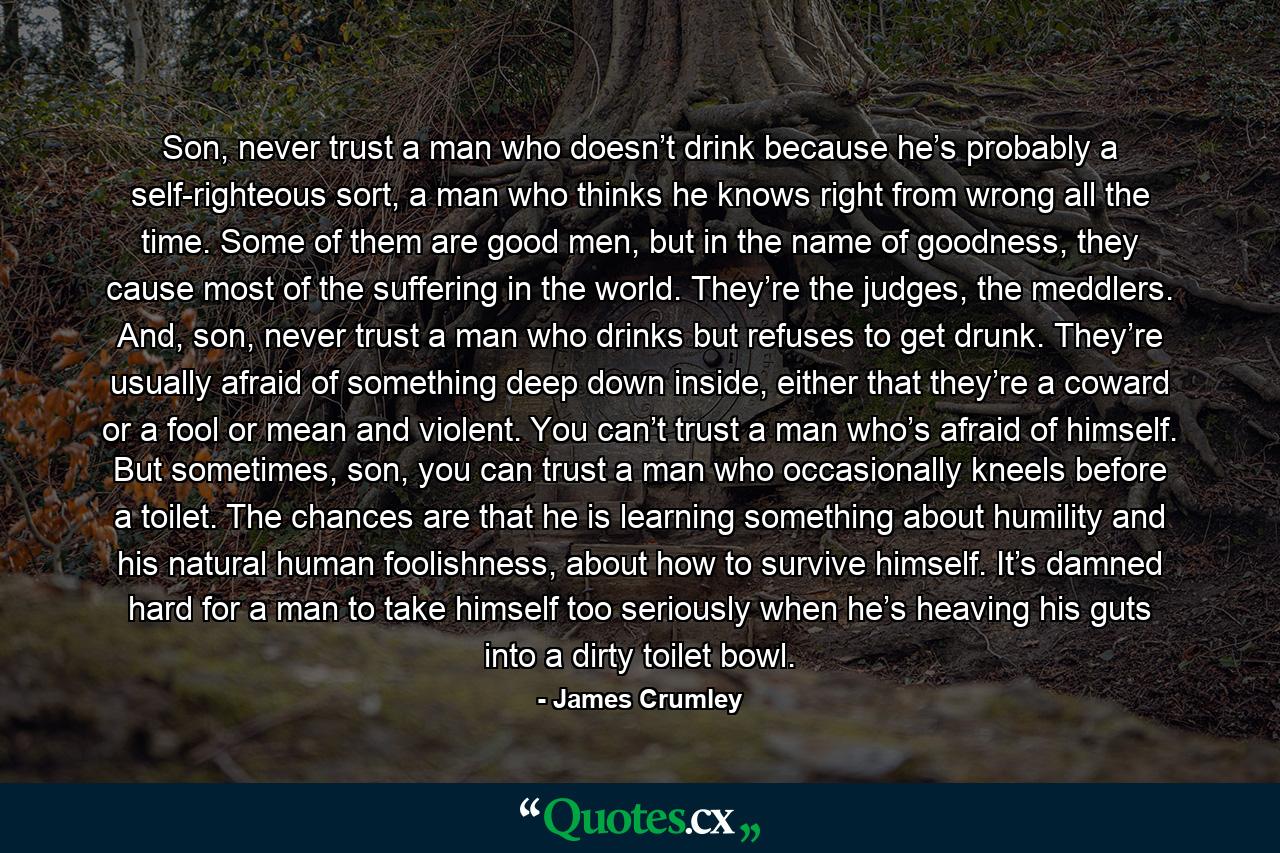 Son, never trust a man who doesn’t drink because he’s probably a self-righteous sort, a man who thinks he knows right from wrong all the time. Some of them are good men, but in the name of goodness, they cause most of the suffering in the world. They’re the judges, the meddlers. And, son, never trust a man who drinks but refuses to get drunk. They’re usually afraid of something deep down inside, either that they’re a coward or a fool or mean and violent. You can’t trust a man who’s afraid of himself. But sometimes, son, you can trust a man who occasionally kneels before a toilet. The chances are that he is learning something about humility and his natural human foolishness, about how to survive himself. It’s damned hard for a man to take himself too seriously when he’s heaving his guts into a dirty toilet bowl. - Quote by James Crumley