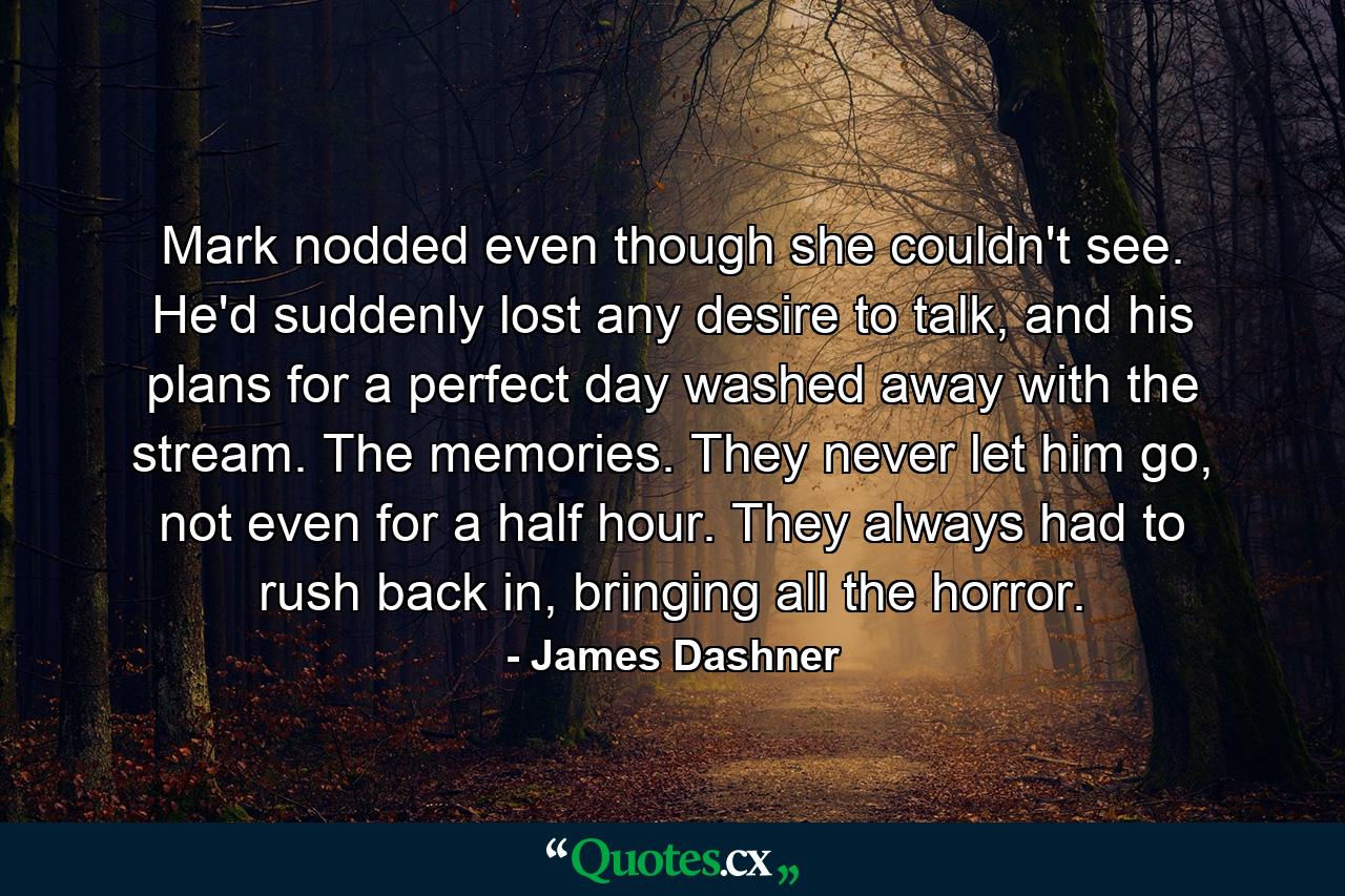 Mark nodded even though she couldn't see. He'd suddenly lost any desire to talk, and his plans for a perfect day washed away with the stream. The memories. They never let him go, not even for a half hour. They always had to rush back in, bringing all the horror. - Quote by James Dashner