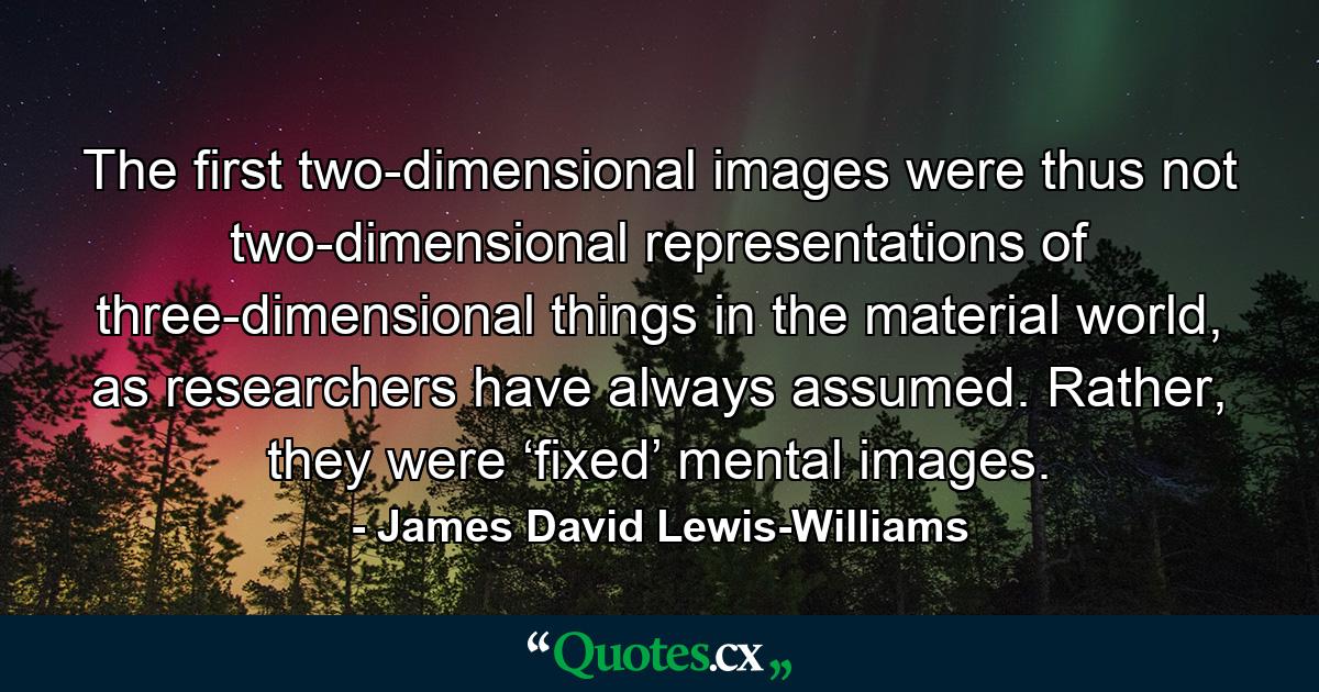 The first two-dimensional images were thus not two-dimensional representations of three-dimensional things in the material world, as researchers have always assumed. Rather, they were ‘fixed’ mental images. - Quote by James David Lewis-Williams