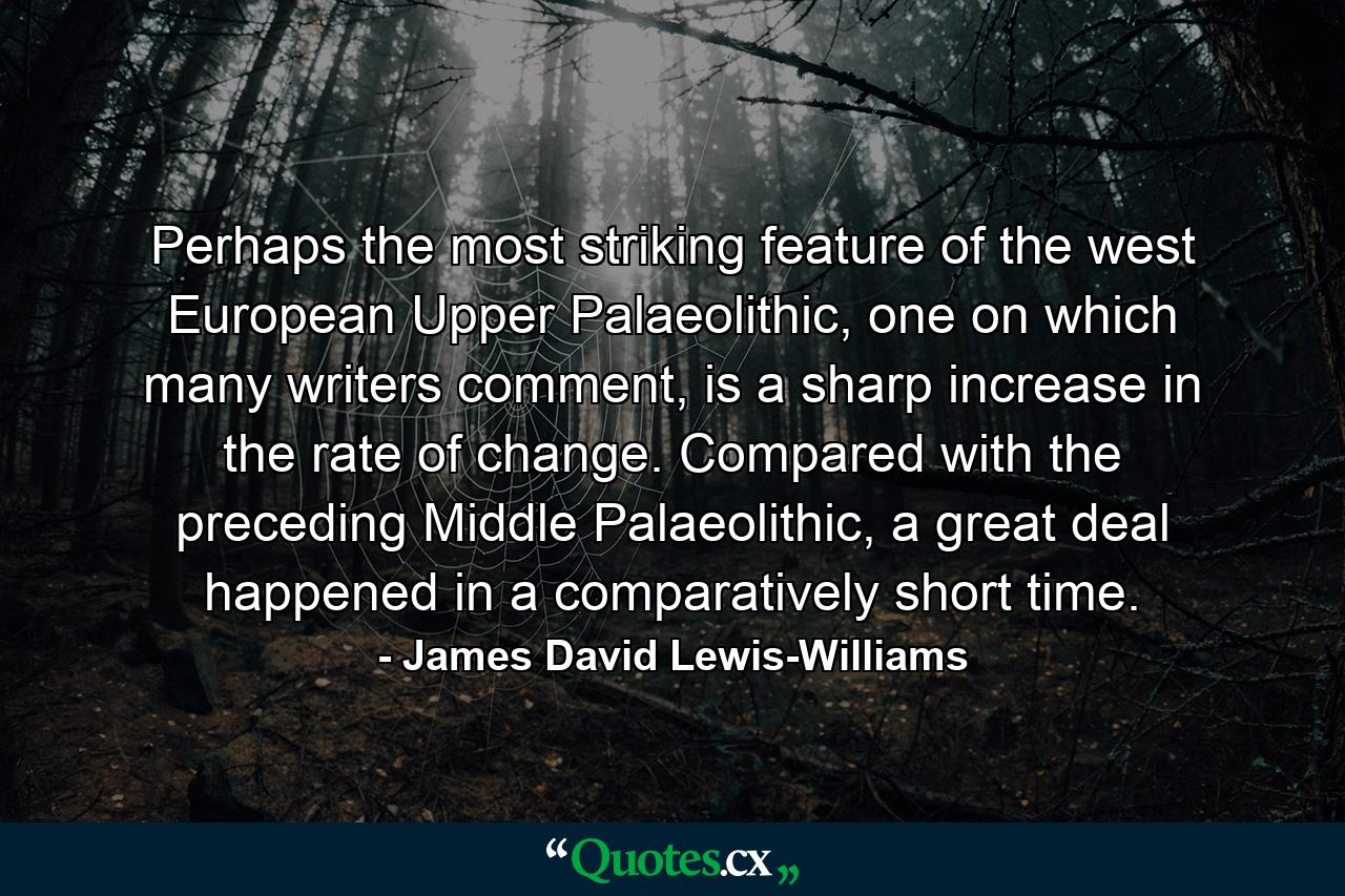 Perhaps the most striking feature of the west European Upper Palaeolithic, one on which many writers comment, is a sharp increase in the rate of change. Compared with the preceding Middle Palaeolithic, a great deal happened in a comparatively short time. - Quote by James David Lewis-Williams