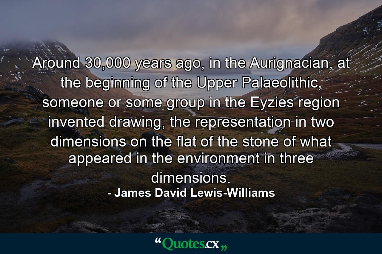 Around 30,000 years ago, in the Aurignacian, at the beginning of the Upper Palaeolithic, someone or some group in the Eyzies region invented drawing, the representation in two dimensions on the flat of the stone of what appeared in the environment in three dimensions. - Quote by James David Lewis-Williams