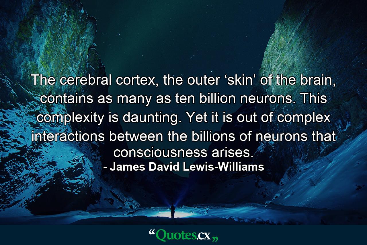 The cerebral cortex, the outer ‘skin’ of the brain, contains as many as ten billion neurons. This complexity is daunting. Yet it is out of complex interactions between the billions of neurons that consciousness arises. - Quote by James David Lewis-Williams