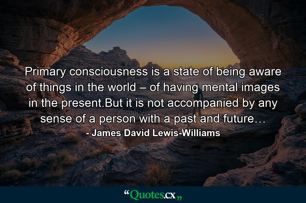 Primary consciousness is a state of being aware of things in the world – of having mental images in the present.But it is not accompanied by any sense of a person with a past and future… - Quote by James David Lewis-Williams