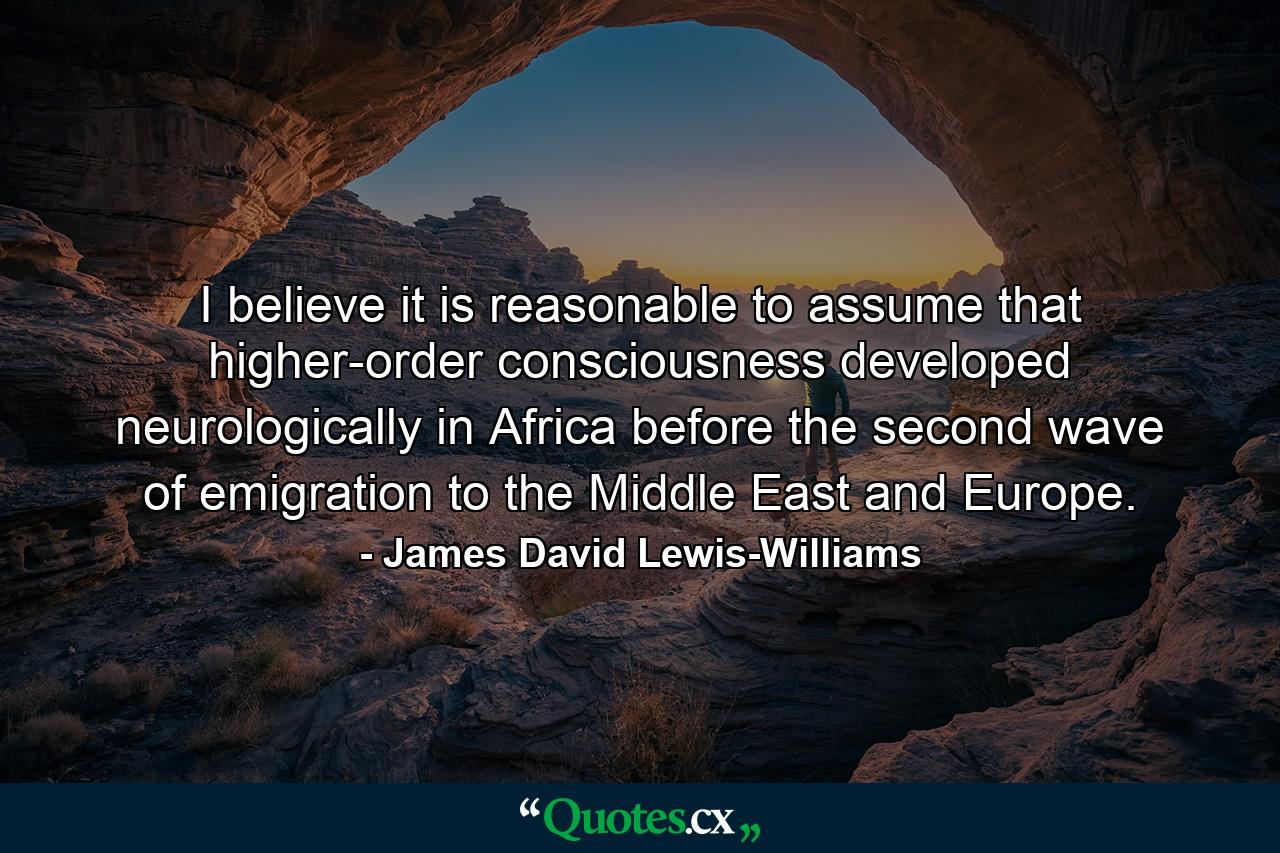 I believe it is reasonable to assume that higher-order consciousness developed neurologically in Africa before the second wave of emigration to the Middle East and Europe. - Quote by James David Lewis-Williams