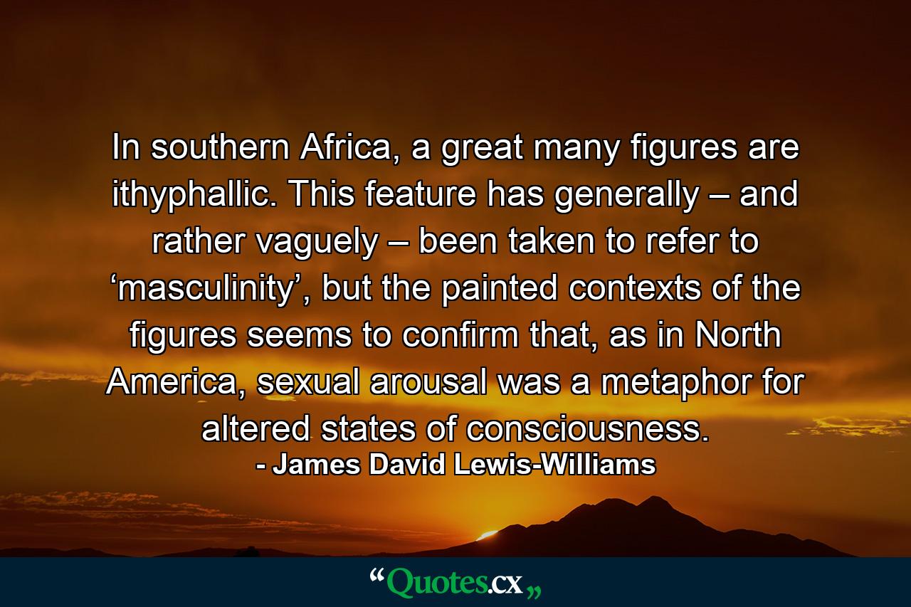 In southern Africa, a great many figures are ithyphallic. This feature has generally – and rather vaguely – been taken to refer to ‘masculinity’, but the painted contexts of the figures seems to confirm that, as in North America, sexual arousal was a metaphor for altered states of consciousness. - Quote by James David Lewis-Williams