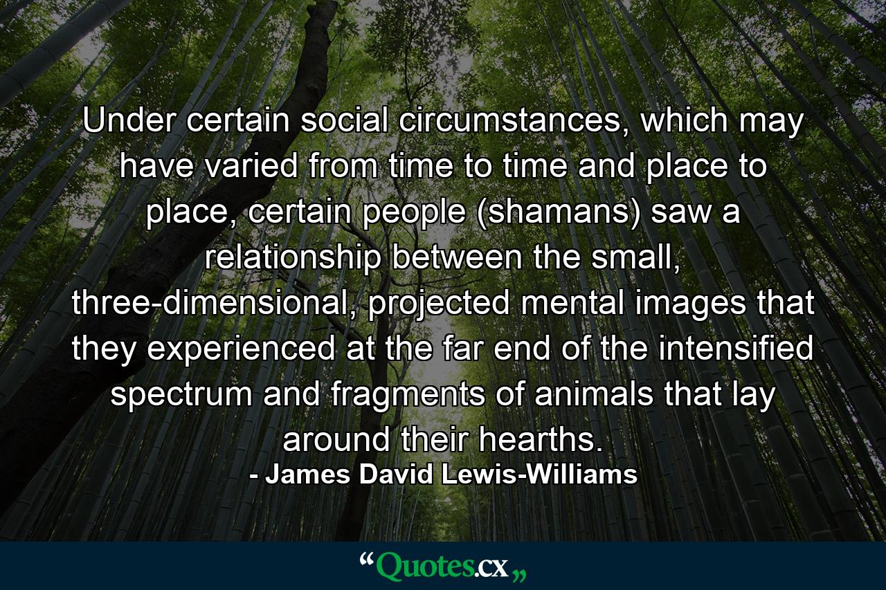 Under certain social circumstances, which may have varied from time to time and place to place, certain people (shamans) saw a relationship between the small, three-dimensional, projected mental images that they experienced at the far end of the intensified spectrum and fragments of animals that lay around their hearths. - Quote by James David Lewis-Williams