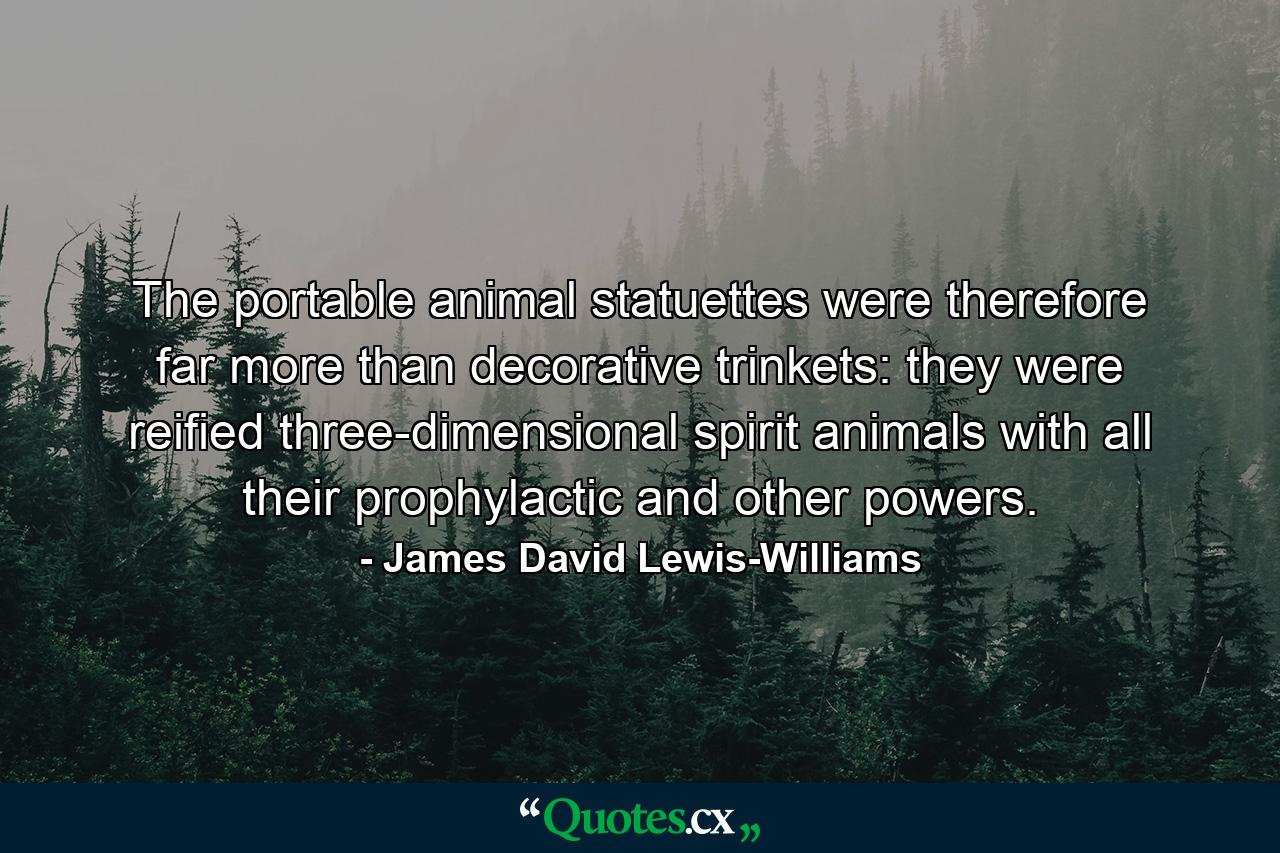 The portable animal statuettes were therefore far more than decorative trinkets: they were reified three-dimensional spirit animals with all their prophylactic and other powers. - Quote by James David Lewis-Williams