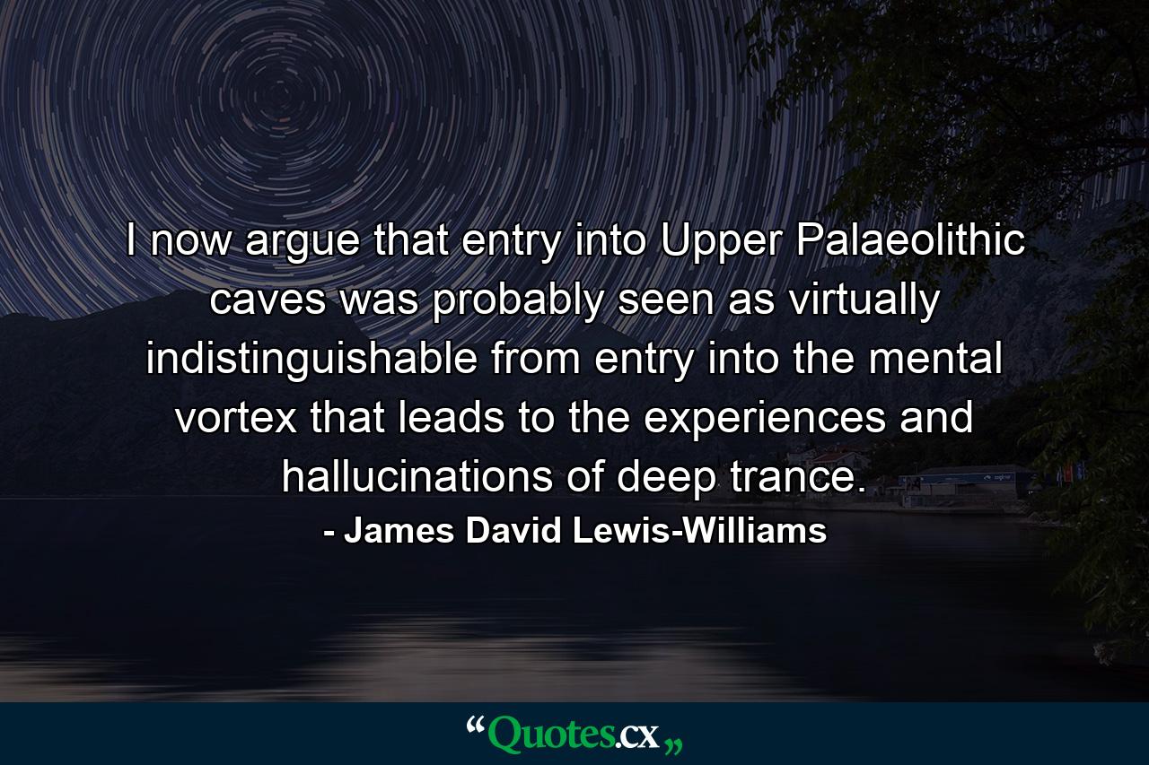 I now argue that entry into Upper Palaeolithic caves was probably seen as virtually indistinguishable from entry into the mental vortex that leads to the experiences and hallucinations of deep trance. - Quote by James David Lewis-Williams