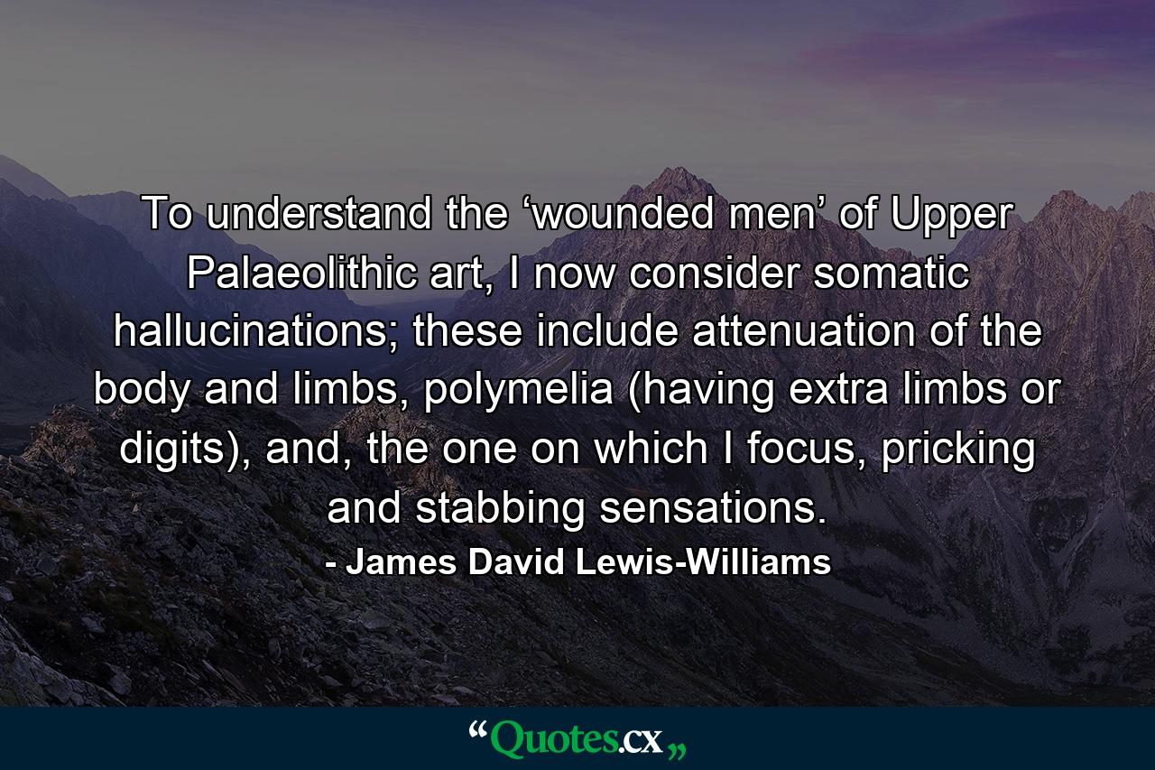 To understand the ‘wounded men’ of Upper Palaeolithic art, I now consider somatic hallucinations; these include attenuation of the body and limbs, polymelia (having extra limbs or digits), and, the one on which I focus, pricking and stabbing sensations. - Quote by James David Lewis-Williams