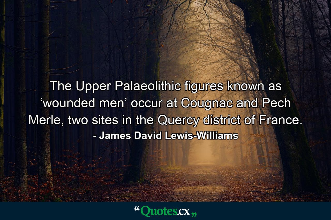 The Upper Palaeolithic figures known as ‘wounded men’ occur at Cougnac and Pech Merle, two sites in the Quercy district of France. - Quote by James David Lewis-Williams