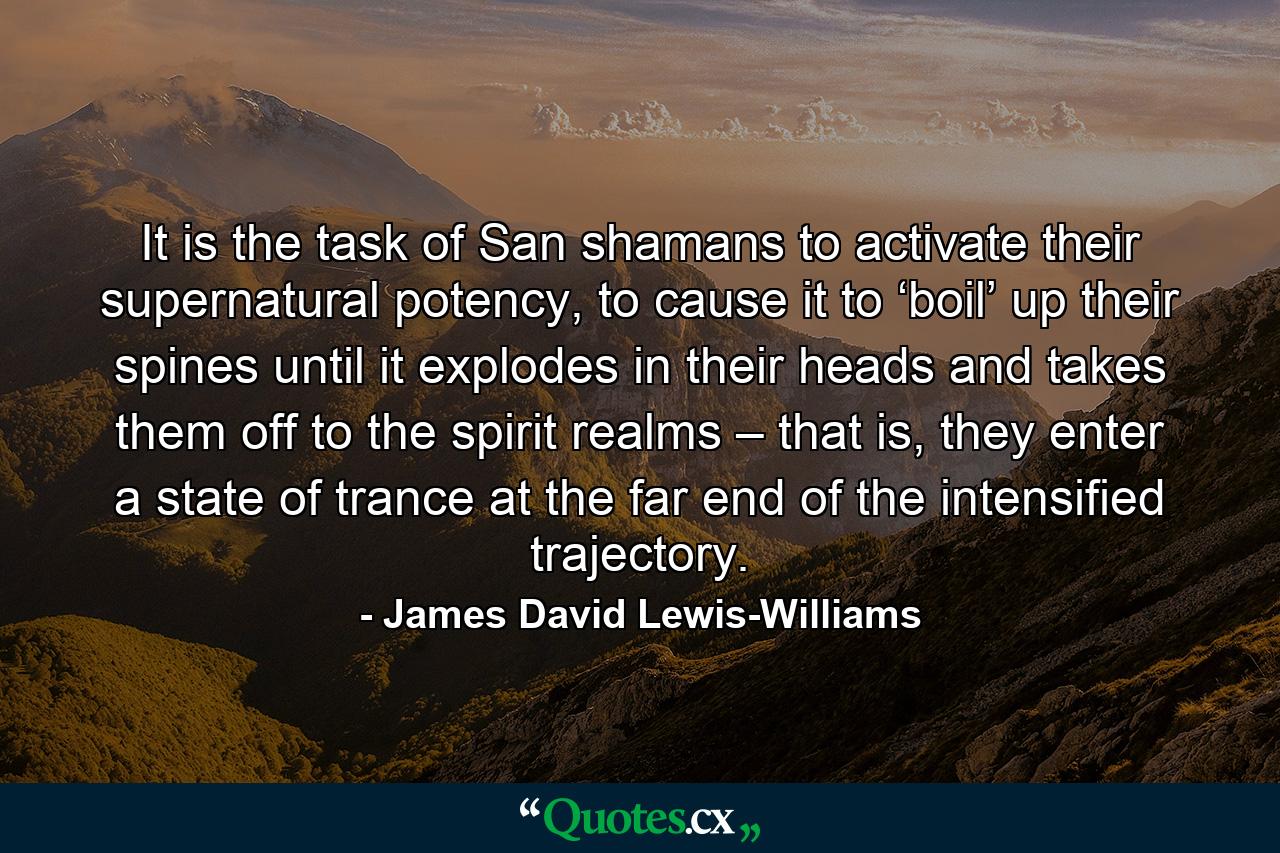 It is the task of San shamans to activate their supernatural potency, to cause it to ‘boil’ up their spines until it explodes in their heads and takes them off to the spirit realms – that is, they enter a state of trance at the far end of the intensified trajectory. - Quote by James David Lewis-Williams