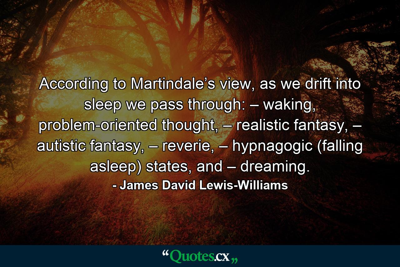 According to Martindale’s view, as we drift into sleep we pass through: – waking, problem-oriented thought, – realistic fantasy, – autistic fantasy, – reverie, – hypnagogic (falling asleep) states, and – dreaming. - Quote by James David Lewis-Williams