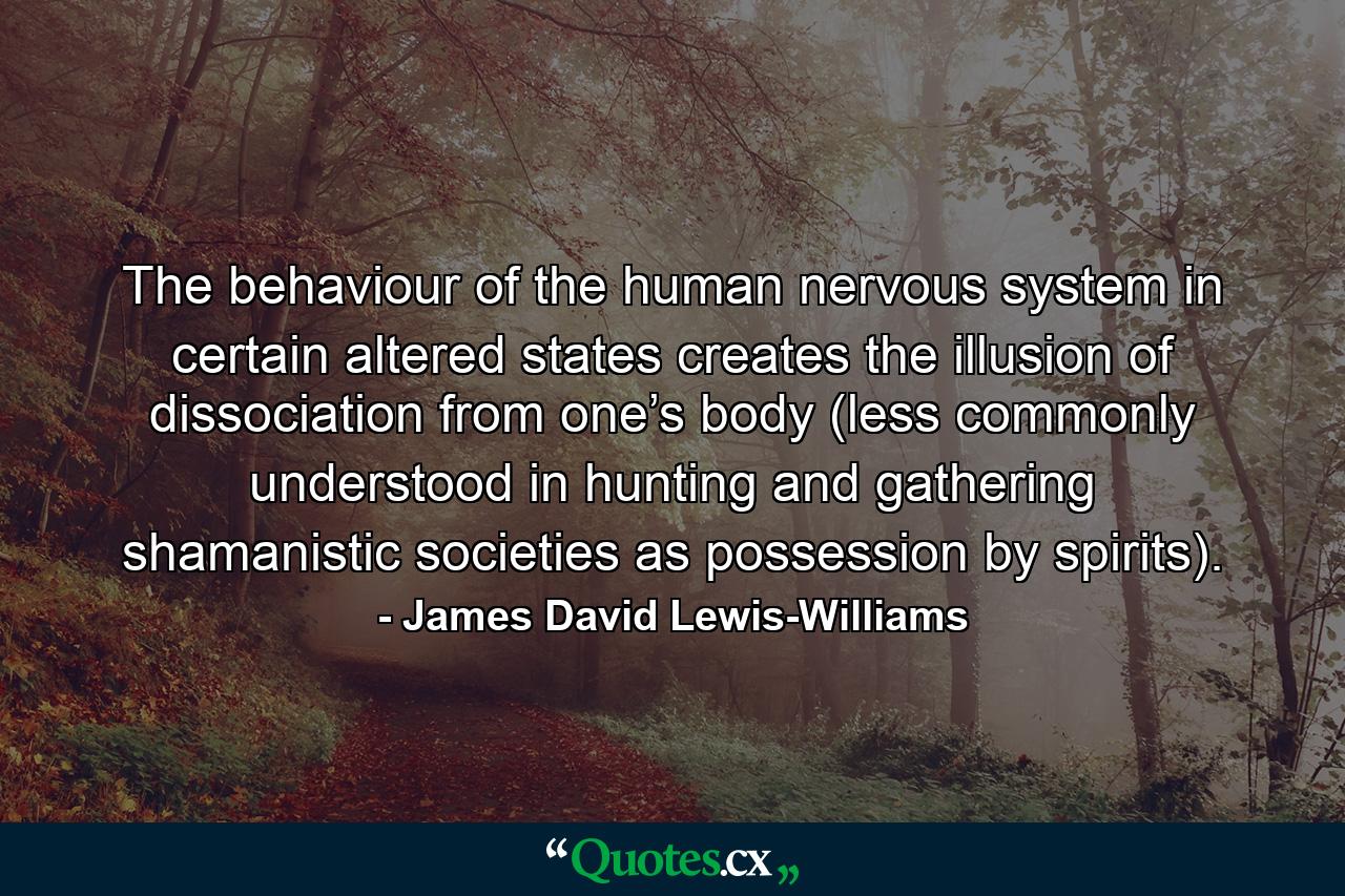 The behaviour of the human nervous system in certain altered states creates the illusion of dissociation from one’s body (less commonly understood in hunting and gathering shamanistic societies as possession by spirits). - Quote by James David Lewis-Williams