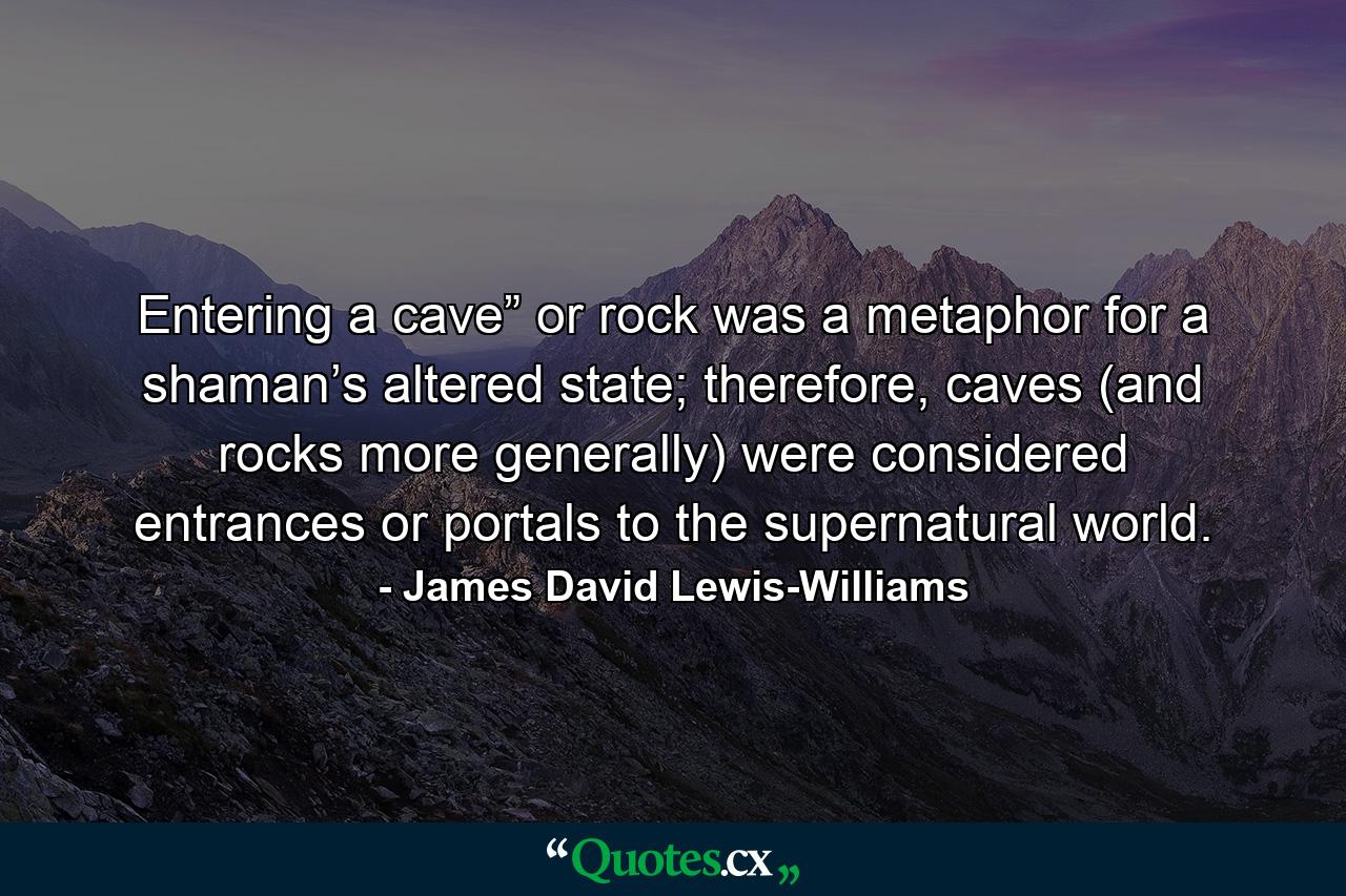 Entering a cave” or rock was a metaphor for a shaman’s altered state; therefore, caves (and rocks more generally) were considered entrances or portals to the supernatural world. - Quote by James David Lewis-Williams