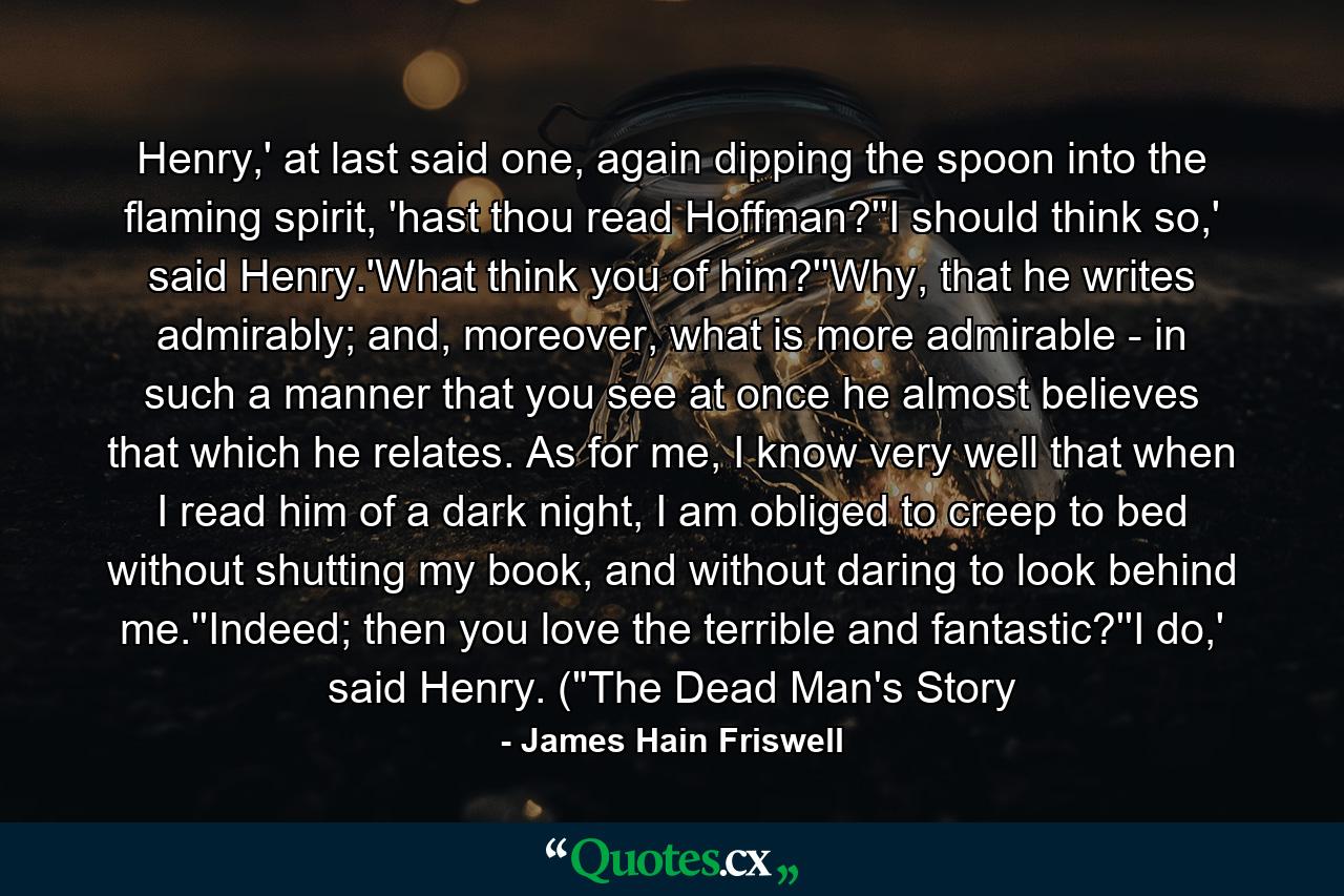 Henry,' at last said one, again dipping the spoon into the flaming spirit, 'hast thou read Hoffman?''I should think so,' said Henry.'What think you of him?''Why, that he writes admirably; and, moreover, what is more admirable - in such a manner that you see at once he almost believes that which he relates. As for me, I know very well that when I read him of a dark night, I am obliged to creep to bed without shutting my book, and without daring to look behind me.''Indeed; then you love the terrible and fantastic?''I do,' said Henry. (