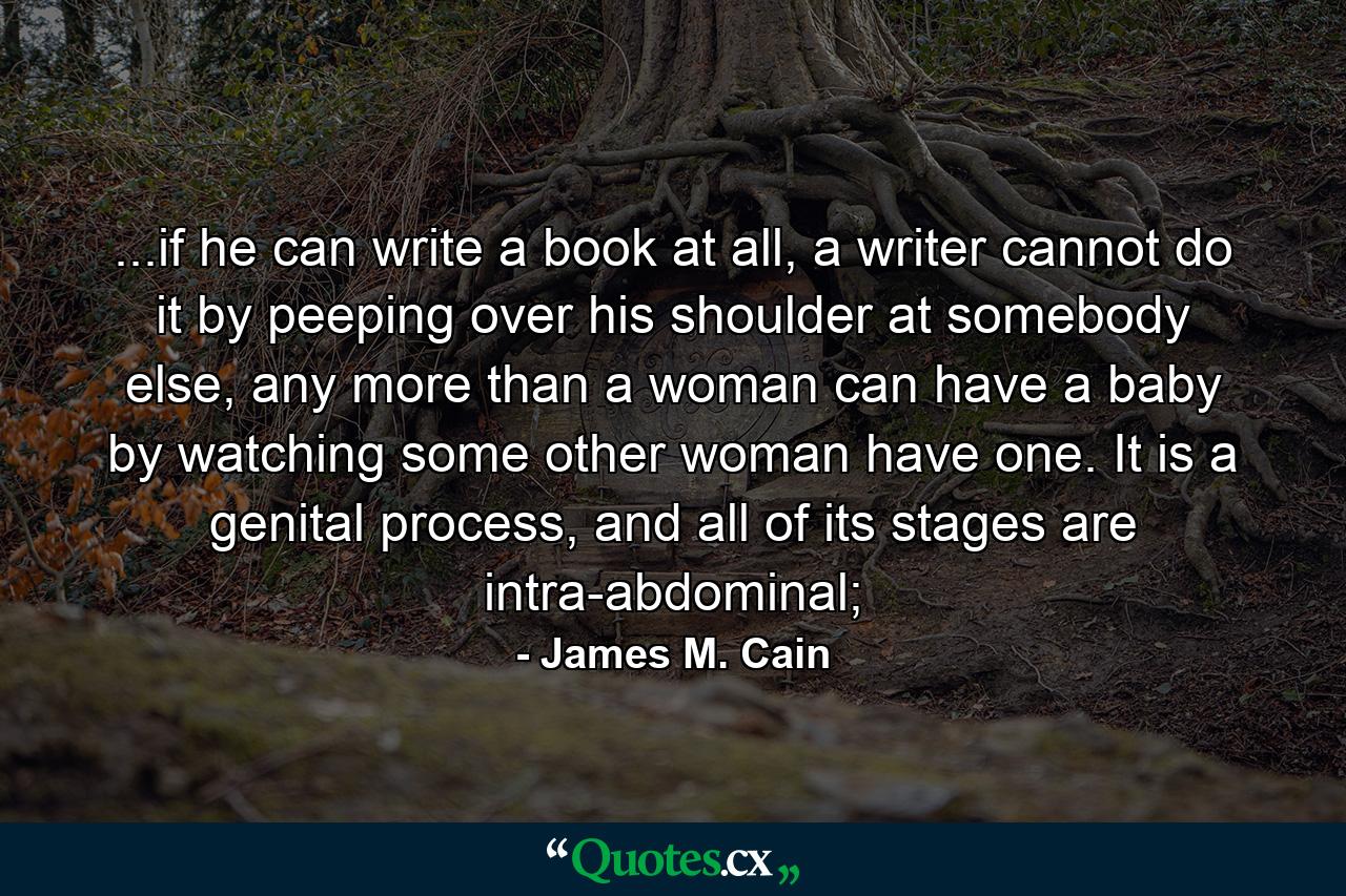 ...if he can write a book at all, a writer cannot do it by peeping over his shoulder at somebody else, any more than a woman can have a baby by watching some other woman have one. It is a genital process, and all of its stages are intra-abdominal; - Quote by James M. Cain