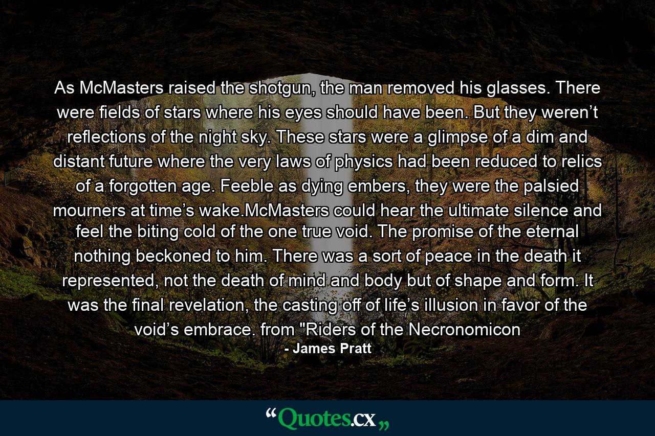 As McMasters raised the shotgun, the man removed his glasses. There were fields of stars where his eyes should have been. But they weren’t reflections of the night sky. These stars were a glimpse of a dim and distant future where the very laws of physics had been reduced to relics of a forgotten age. Feeble as dying embers, they were the palsied mourners at time’s wake.McMasters could hear the ultimate silence and feel the biting cold of the one true void. The promise of the eternal nothing beckoned to him. There was a sort of peace in the death it represented, not the death of mind and body but of shape and form. It was the final revelation, the casting off of life’s illusion in favor of the void’s embrace. from 