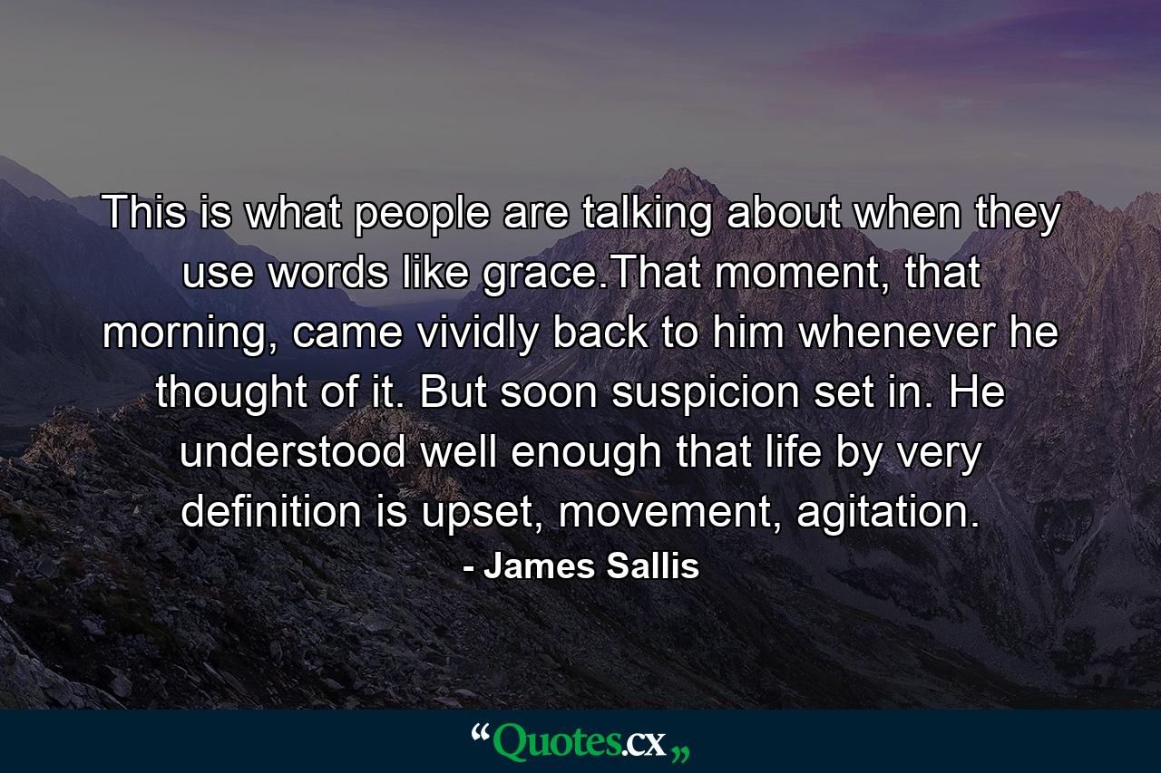 This is what people are talking about when they use words like grace.That moment, that morning, came vividly back to him whenever he thought of it. But soon suspicion set in. He understood well enough that life by very definition is upset, movement, agitation. - Quote by James Sallis