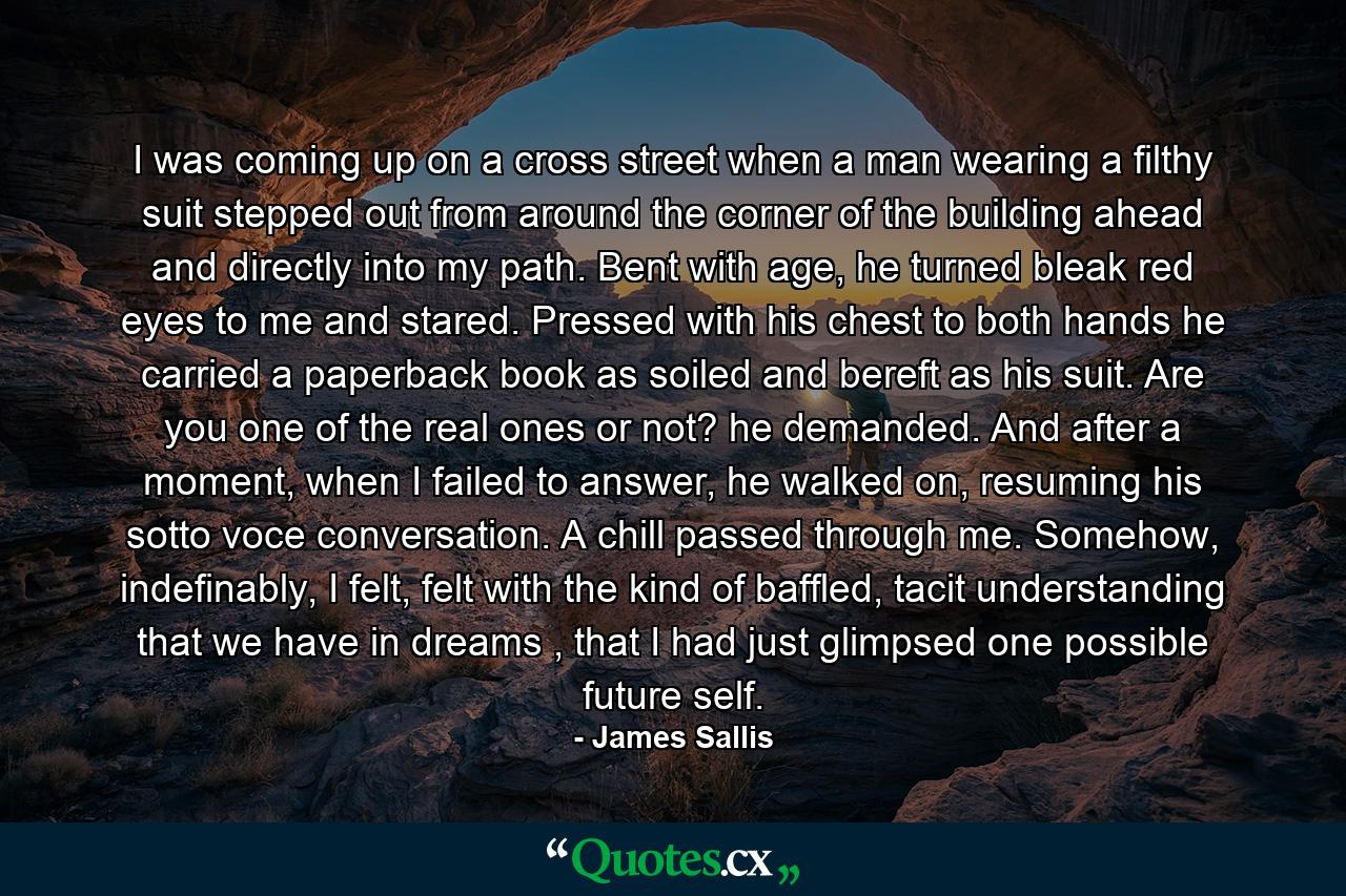 I was coming up on a cross street when a man wearing a filthy suit stepped out from around the corner of the building ahead and directly into my path. Bent with age, he turned bleak red eyes to me and stared. Pressed with his chest to both hands he carried a paperback book as soiled and bereft as his suit. Are you one of the real ones or not? he demanded. And after a moment, when I failed to answer, he walked on, resuming his sotto voce conversation. A chill passed through me. Somehow, indefinably, I felt, felt with the kind of baffled, tacit understanding that we have in dreams , that I had just glimpsed one possible future self. - Quote by James Sallis