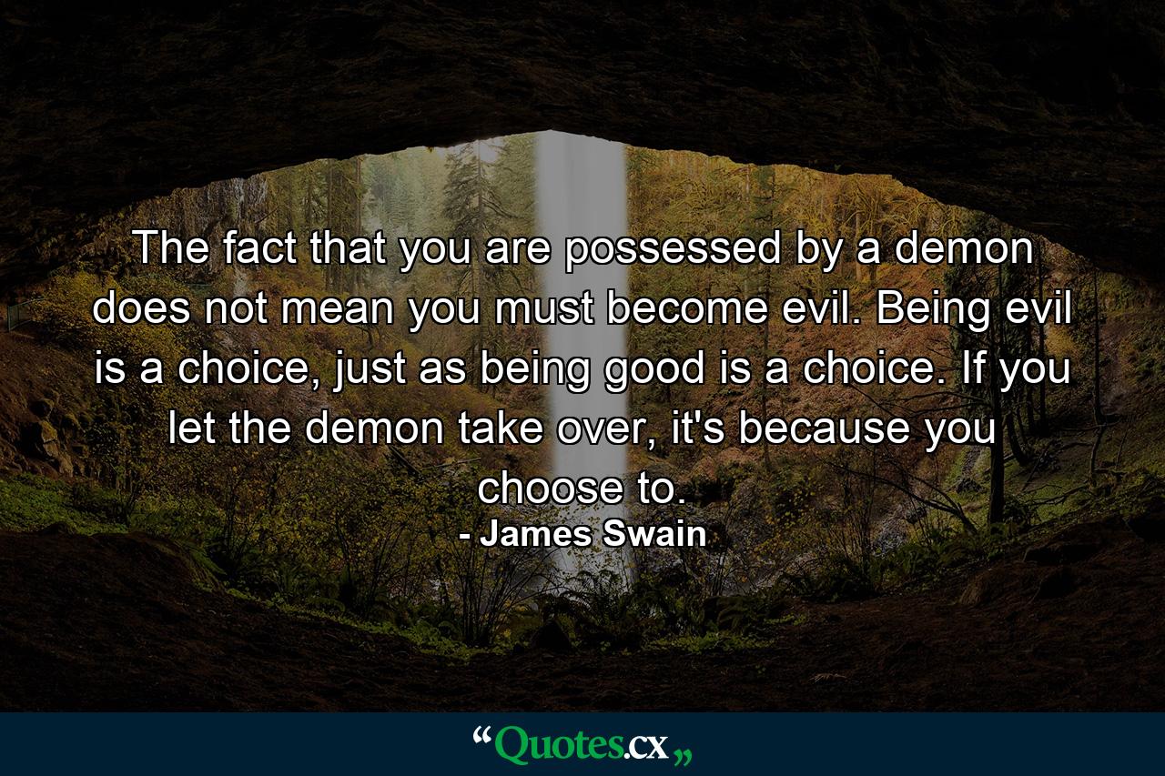 The fact that you are possessed by a demon does not mean you must become evil. Being evil is a choice, just as being good is a choice. If you let the demon take over, it's because you choose to. - Quote by James Swain