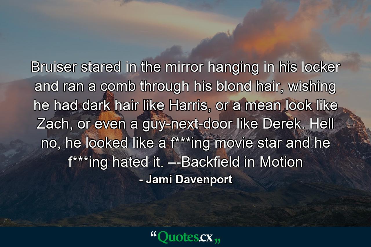 Bruiser stared in the mirror hanging in his locker and ran a comb through his blond hair, wishing he had dark hair like Harris, or a mean look like Zach, or even a guy-next-door like Derek. Hell no, he looked like a f***ing movie star and he f***ing hated it. –-Backfield in Motion - Quote by Jami Davenport