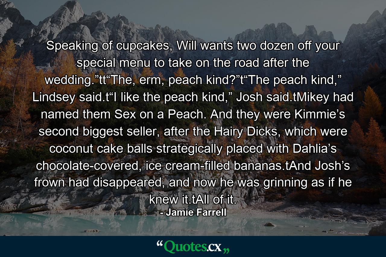 Speaking of cupcakes, Will wants two dozen off your special menu to take on the road after the wedding.”tt“The, erm, peach kind?”t“The peach kind,” Lindsey said.t“I like the peach kind,” Josh said.tMikey had named them Sex on a Peach. And they were Kimmie’s second biggest seller, after the Hairy Dicks, which were coconut cake balls strategically placed with Dahlia’s chocolate-covered, ice cream-filled bananas.tAnd Josh’s frown had disappeared, and now he was grinning as if he knew it.tAll of it. - Quote by Jamie Farrell