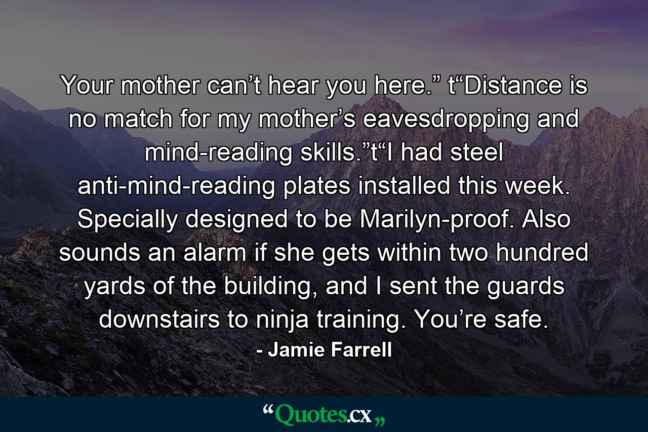 Your mother can’t hear you here.” t“Distance is no match for my mother’s eavesdropping and mind-reading skills.”t“I had steel anti-mind-reading plates installed this week. Specially designed to be Marilyn-proof. Also sounds an alarm if she gets within two hundred yards of the building, and I sent the guards downstairs to ninja training. You’re safe. - Quote by Jamie Farrell