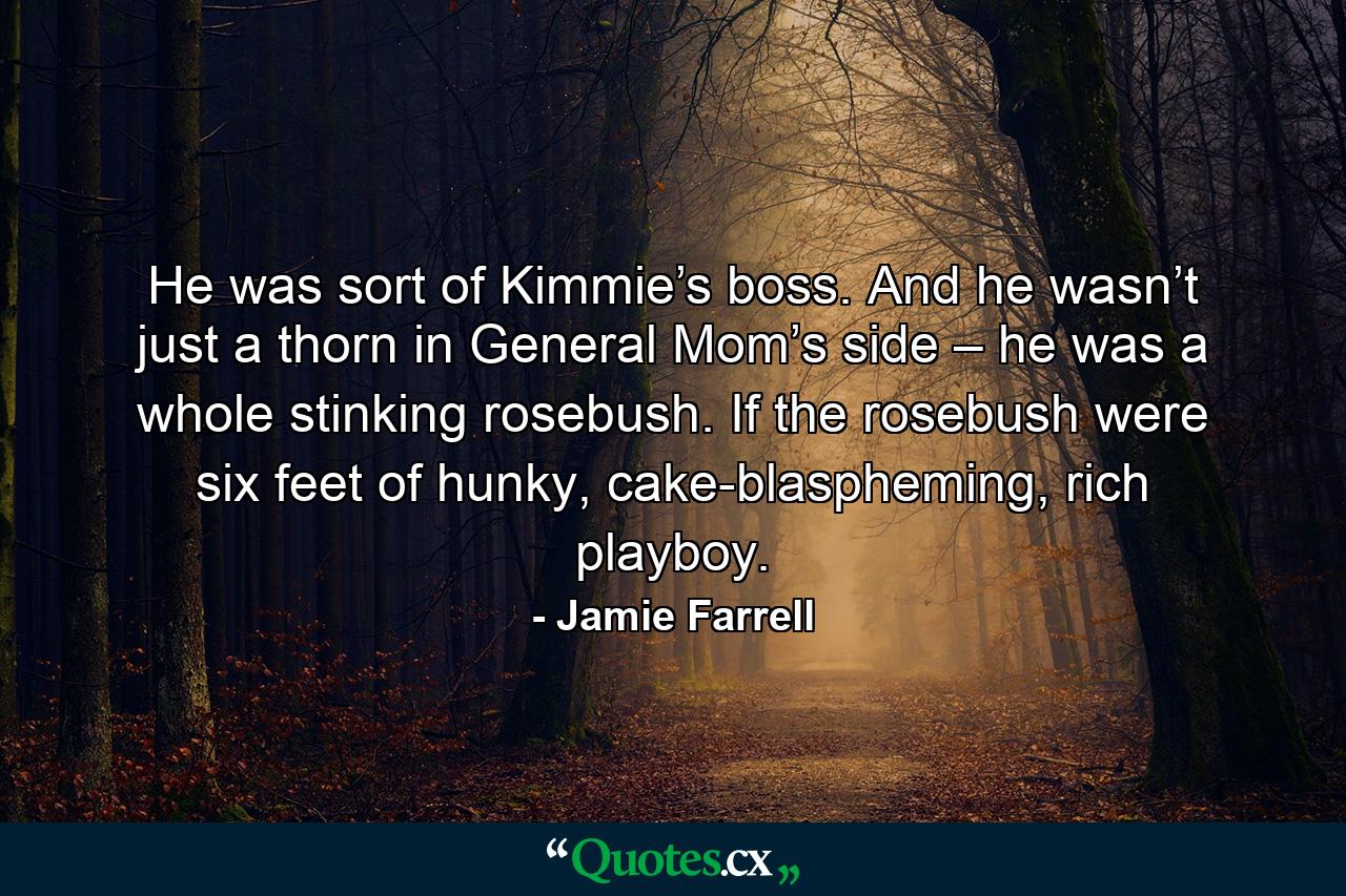 He was sort of Kimmie’s boss. And he wasn’t just a thorn in General Mom’s side – he was a whole stinking rosebush. If the rosebush were six feet of hunky, cake-blaspheming, rich playboy. - Quote by Jamie Farrell