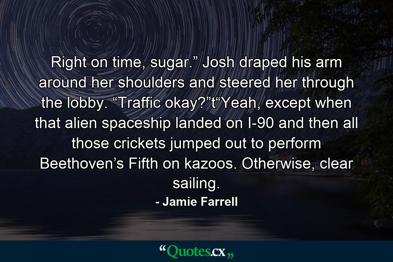 Right on time, sugar.” Josh draped his arm around her shoulders and steered her through the lobby. “Traffic okay?”t“Yeah, except when that alien spaceship landed on I-90 and then all those crickets jumped out to perform Beethoven’s Fifth on kazoos. Otherwise, clear sailing. - Quote by Jamie Farrell