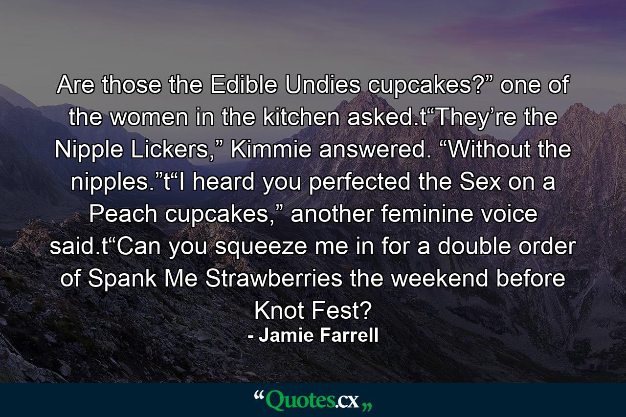 Are those the Edible Undies cupcakes?” one of the women in the kitchen asked.t“They’re the Nipple Lickers,” Kimmie answered. “Without the nipples.”t“I heard you perfected the Sex on a Peach cupcakes,” another feminine voice said.t“Can you squeeze me in for a double order of Spank Me Strawberries the weekend before Knot Fest? - Quote by Jamie Farrell