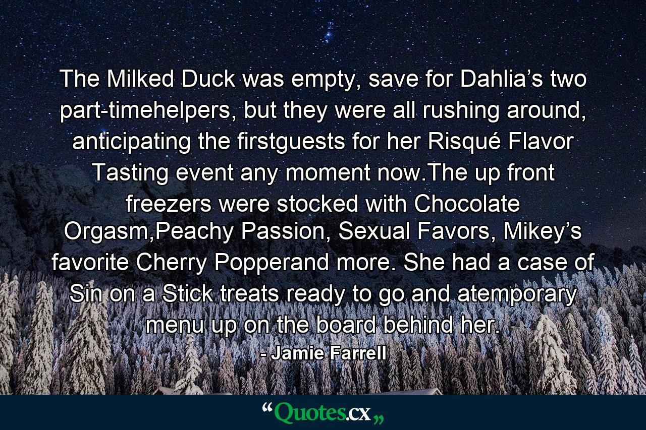 The Milked Duck was empty, save for Dahlia’s two part-timehelpers, but they were all rushing around, anticipating the firstguests for her Risqué Flavor Tasting event any moment now.The up front freezers were stocked with Chocolate Orgasm,Peachy Passion, Sexual Favors, Mikey’s favorite Cherry Popperand more. She had a case of Sin on a Stick treats ready to go and atemporary menu up on the board behind her. - Quote by Jamie Farrell