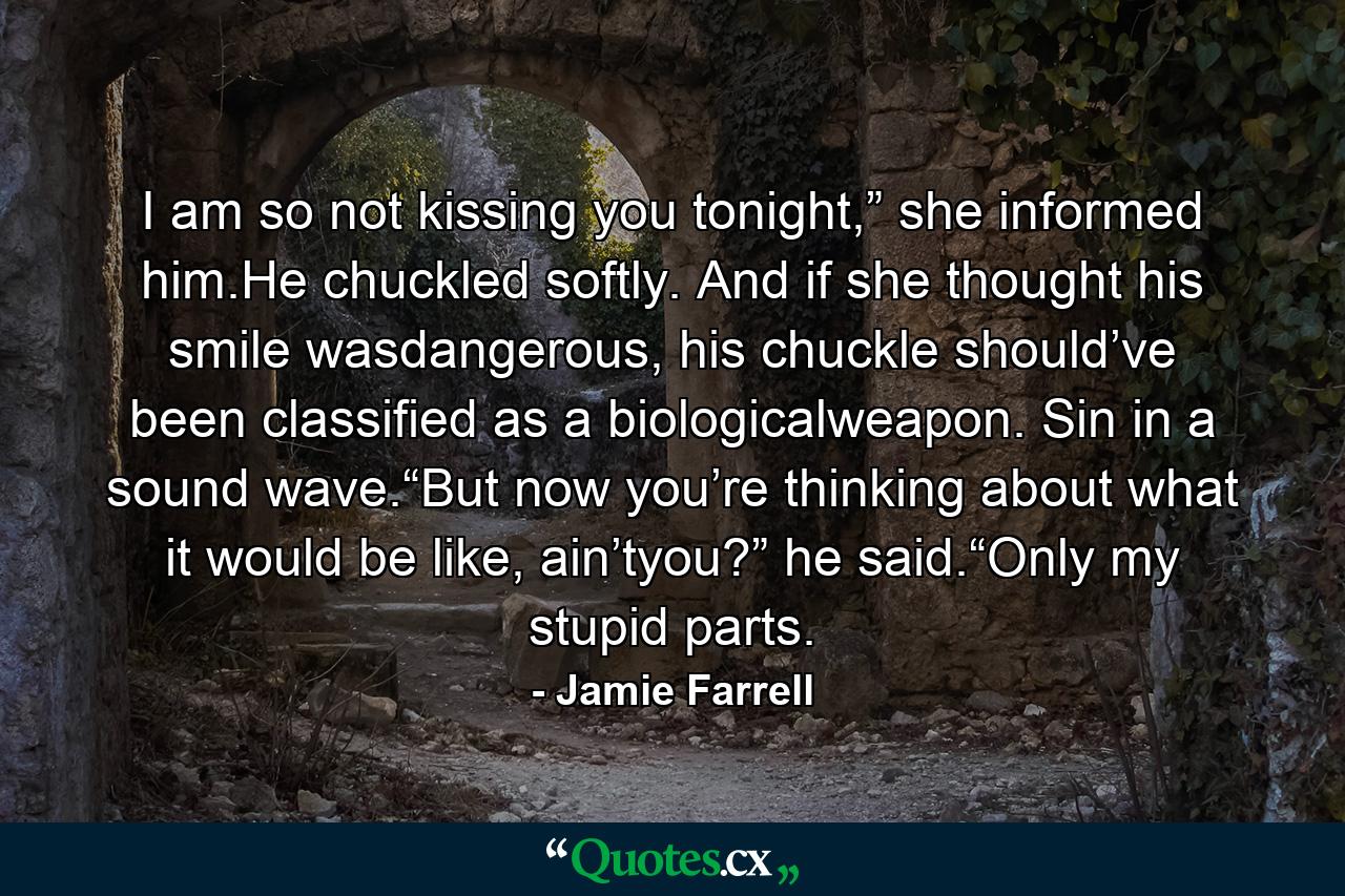 I am so not kissing you tonight,” she informed him.He chuckled softly. And if she thought his smile wasdangerous, his chuckle should’ve been classified as a biologicalweapon. Sin in a sound wave.“But now you’re thinking about what it would be like, ain’tyou?” he said.“Only my stupid parts. - Quote by Jamie Farrell