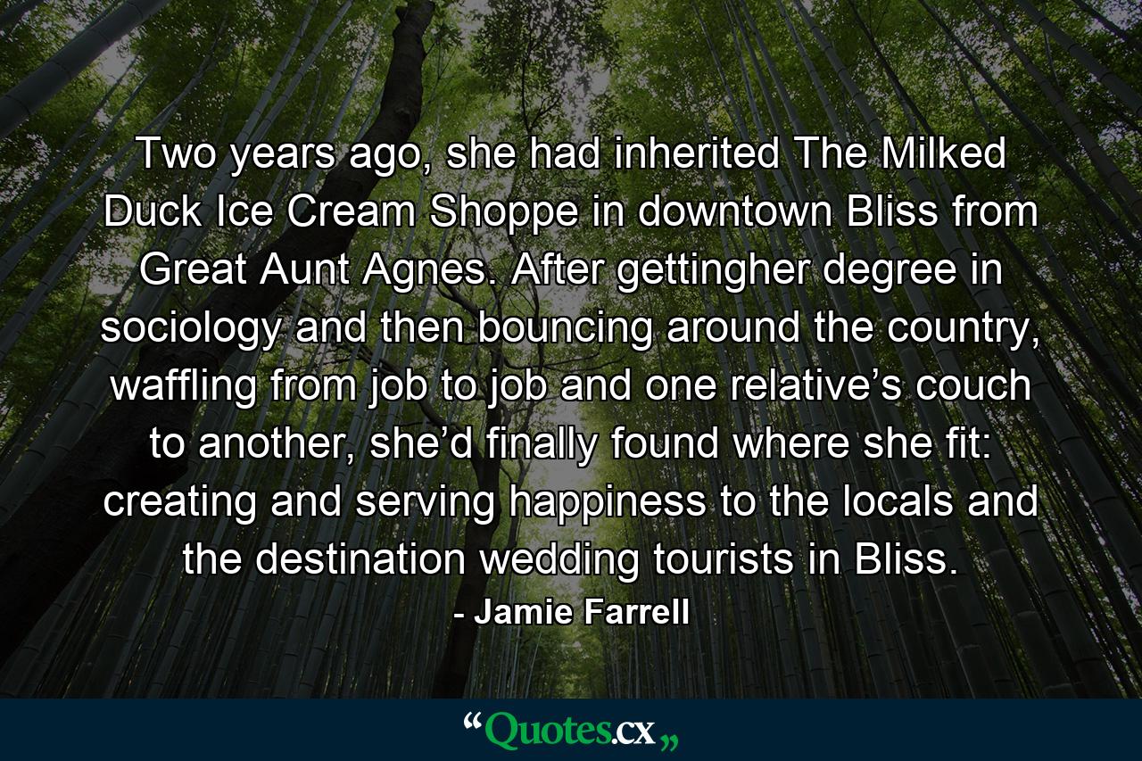 Two years ago, she had inherited The Milked Duck Ice Cream Shoppe in downtown Bliss from Great Aunt Agnes. After gettingher degree in sociology and then bouncing around the country, waffling from job to job and one relative’s couch to another, she’d finally found where she fit: creating and serving happiness to the locals and the destination wedding tourists in Bliss. - Quote by Jamie Farrell