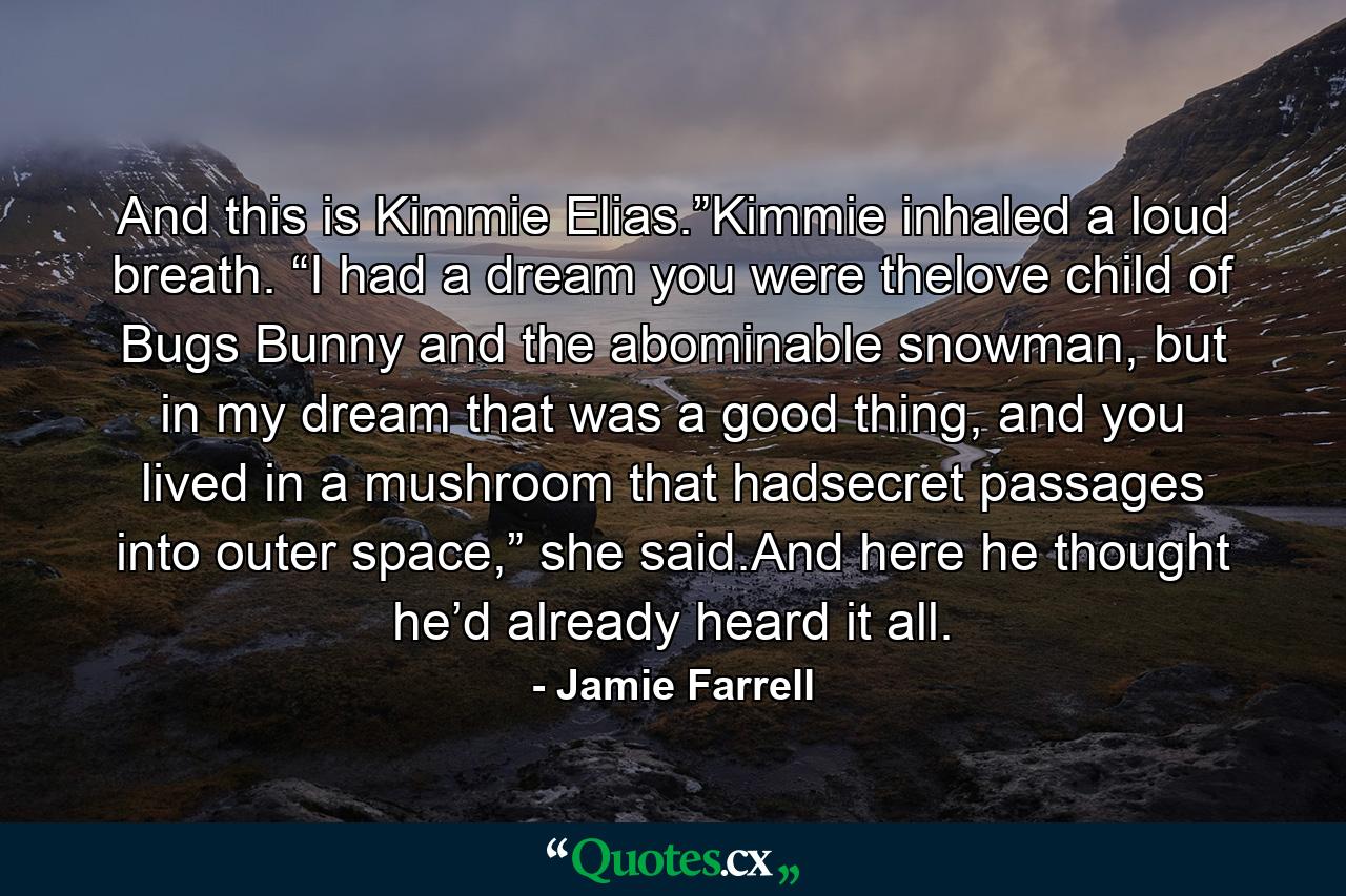 And this is Kimmie Elias.”Kimmie inhaled a loud breath. “I had a dream you were thelove child of Bugs Bunny and the abominable snowman, but in my dream that was a good thing, and you lived in a mushroom that hadsecret passages into outer space,” she said.And here he thought he’d already heard it all. - Quote by Jamie Farrell