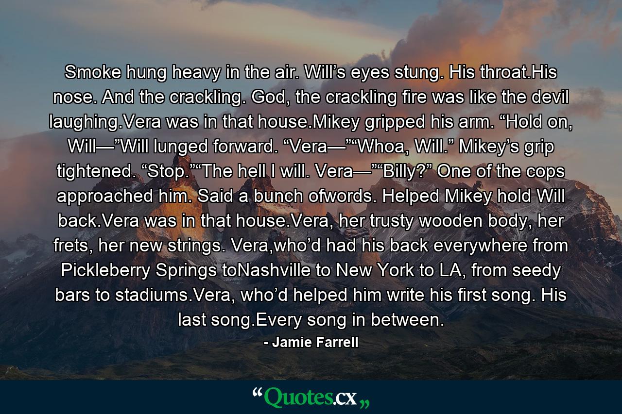 Smoke hung heavy in the air. Will’s eyes stung. His throat.His nose. And the crackling. God, the crackling fire was like the devil laughing.Vera was in that house.Mikey gripped his arm. “Hold on, Will—”Will lunged forward. “Vera—”“Whoa, Will.” Mikey’s grip tightened. “Stop.”“The hell I will. Vera—”“Billy?” One of the cops approached him. Said a bunch ofwords. Helped Mikey hold Will back.Vera was in that house.Vera, her trusty wooden body, her frets, her new strings. Vera,who’d had his back everywhere from Pickleberry Springs toNashville to New York to LA, from seedy bars to stadiums.Vera, who’d helped him write his first song. His last song.Every song in between. - Quote by Jamie Farrell