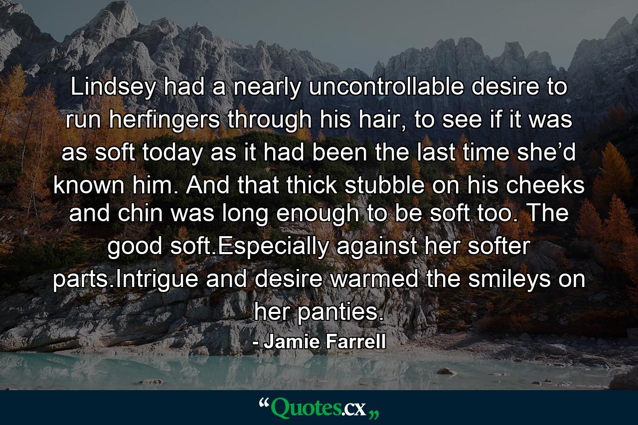 Lindsey had a nearly uncontrollable desire to run herfingers through his hair, to see if it was as soft today as it had been the last time she’d known him. And that thick stubble on his cheeks and chin was long enough to be soft too. The good soft.Especially against her softer parts.Intrigue and desire warmed the smileys on her panties. - Quote by Jamie Farrell