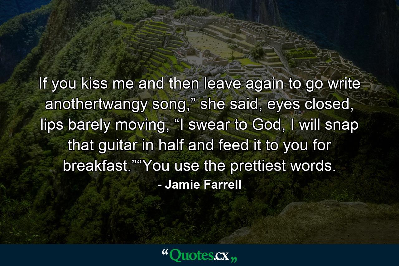 If you kiss me and then leave again to go write anothertwangy song,” she said, eyes closed, lips barely moving, “I swear to God, I will snap that guitar in half and feed it to you for breakfast.”“You use the prettiest words. - Quote by Jamie Farrell