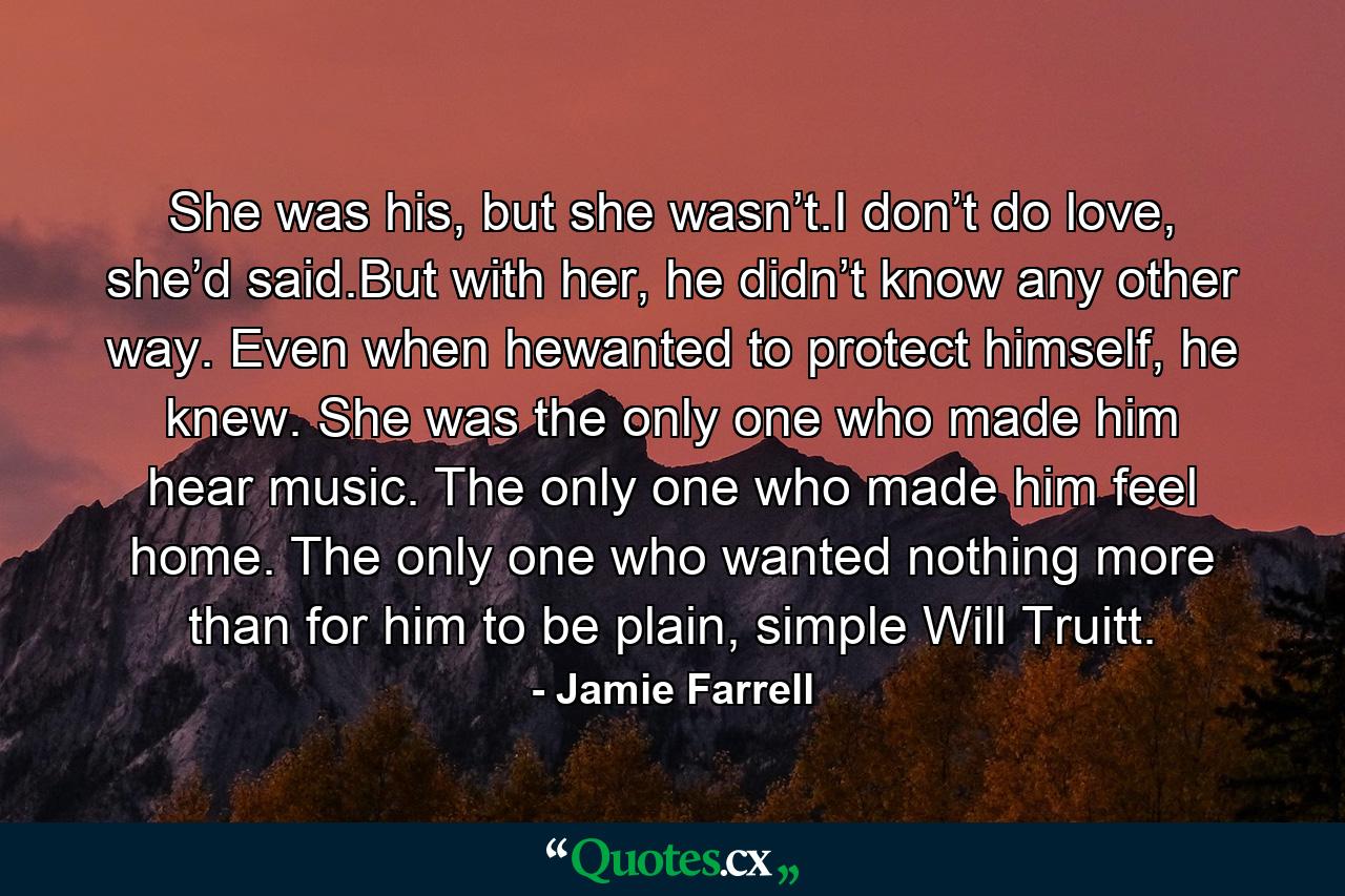 She was his, but she wasn’t.I don’t do love, she’d said.But with her, he didn’t know any other way. Even when hewanted to protect himself, he knew. She was the only one who made him hear music. The only one who made him feel home. The only one who wanted nothing more than for him to be plain, simple Will Truitt. - Quote by Jamie Farrell