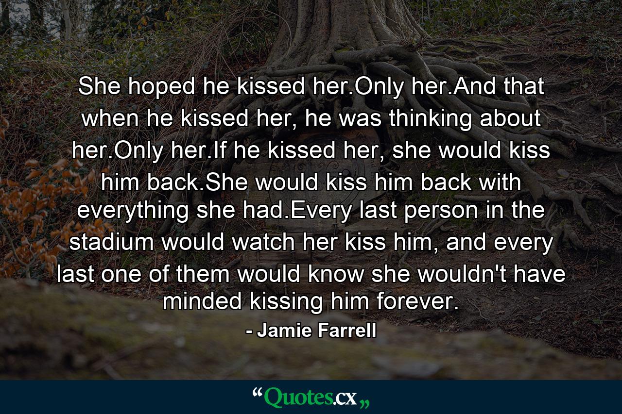 She hoped he kissed her.Only her.And that when he kissed her, he was thinking about her.Only her.If he kissed her, she would kiss him back.She would kiss him back with everything she had.Every last person in the stadium would watch her kiss him, and every last one of them would know she wouldn't have minded kissing him forever. - Quote by Jamie Farrell